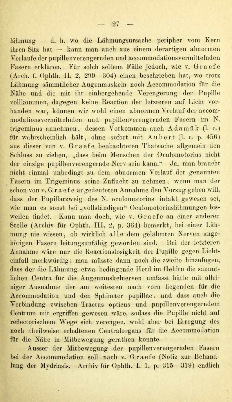 lähmuDg — cl. b. wo die Lähmungsursache peripher vom Kern ihren Sitz hat —- kann man auch aus einem derartigen abnormen Verlaufe der pupillenverengernden und accommodationsvermittelnden Fasern erkLären. Für solch seltene Fälle jedoch, wie v. Graefe (Arch. f. Ophth. II, 2, 299 — 304) einen beschrieben hat, wo trotz Lähmung sämmtlicher Augenmuskeln noch Accommodation für die Nähe und die mit ihr einhergehende Yerengerung der Pupille vollkommen, dagegen keine Reaction der letzteren auf Licht vor- handen war, können wir wohl einen abnormen Yerlauf der accom- modationsvermittelnden und pupillenverengernden Fasern im N. trigeminus annehmen, dessen Yorkommen auch Adamük (l. c.) für wahrscheinlich hält, ohne sofort mit Aubert (1. c. p. 456) aus dieser von v. Graefe beobachteten Thatsache allgemein den Schluss zu ziehen, „dass beim Menschen der Oculomotorius nicht der einzige pupillenverengernde Nerv sein kann. Ja, man braucht nicht einmal unbedingt zu dem abnormen Yerlauf der genannten Fasern im Trigeminus seine Zuflucht zu nehmen, wenn man der schon von v. Graefe angedeuteten Annahme den Yorzug geben will, dass der Pupillarzweig des N. oculomotorius intakt gewesen sei, wie man es sonst bei „vollständigen Oculomotoriuslähmungen bis- w^eilen findet. Kann man doch, wie v. Graefe an einer anderen Stelle (Archiv für Ophth. III, 2, p. 364) bemerkt, bei einer Läh- mung nie wissen, ob wirkHch alle dem gelähmten Nerven ange- hörigen Fasern leitungsuufähig geworden sind. Bei der letzteren Annahme wäre nur die Reactionslosigkeit der Pupille gegen Licht- einfall merkwürdig; man müsste dann noch die zweite hinzufügen, dass der die Lähmung etwa bedingende Herd im Gehirn die sämmt- lichen Centra für die Augenmuskelnerven umfasst hätte mit allei- niger Ausnahme der am weitesten nach vorn liegenden für die Accommodation und den Sphincter pupillae, und dass auch die Yerbindung zwischen Tractus opticus und pupillenverengerndem Centrum mit ergriffen gewesen wäre, sodass die Pupille nicht auf reflectorischem Wege sich verengen, wohl aber bei Erregung des noch theilweise erhaltenen Centraiorgans für die Accommodation für die Nähe in Mitbewegung gerathen konnte. Ausser der Mitbewegung der pupillenverengernden Fasern bei der Accommodation soll nach v. Graefe (Notiz zur Behand- lung der Mydriasis. Archiv für Ophth. I, 1, p. 315—319) endhch