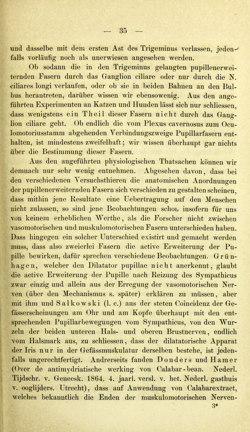 und dasselbe mit dem ersten Ast des Trigeminus verlassen, jeden-*- falls vorläufig noch als unerwiesen angesehen werden. Ob sodann die in den Trigeminus gelangten pupillenerwei- ternden Fasern durch das Ganglion ciliare oder nur durch die N. biliares longi verlaufen, oder ob sie in beiden Bahnen an den Bul- bus herantreten, darüber wissen wir ebensowenig. Aus den ange- führten Experimenten an Katzen und Hunden lässt sich nur schliessen, dass wenigstens ein T h e i 1 dieser Fasern nicht durch das Gang- lion ciliare geht. Ob endlich die vom Plexus cavernosus zum Ocu- lomotoriusstamm abgehenden Yerbindungszweige Pupillarfasern ent- halten, ist mindestens zweifelhaft; wir wissen überhaupt gar nichts über die Bestimmung dieser Fasern. Aus den angeführten physiologischen Thatsachen können wir demnach nur sehr wenig entnehmen. Abgesehen davon, dass bei den verschiedenen Yersuchsthieren die anatomischen Anordnungen der pupillenerweiternden Fasern sich verschieden zu gestalten scheinen, dass mithin jene Resultate eine Uebertragung auf den Menschen nicht zulassen, so sind jene Beobachtungen schon insofern für uns von keinem erheblichen Werthe, als die Forscher nicht zwischen vasomotorischen und muskulomotorischen Fasern unterschieden haben. Dass hingegen ein solcher Unterschied existirt und gemacht werden muss, dass also zweierlei Fasern die active Erweiterung der Pu- pille bewirken, dafür sprechen verschiedene Beobachtungen. Grün- hagen, welcher den Diktator pupillae nicht anerkennt, glaubt die active Erweiterung der Pupille nach Reizung des Sympathicus zwar einzig und allein aus der Erregung der vasomotorischen Ner- ven (über den Mechanismus s. später) erklären zu müssen, aber mit ihm und Salkowski (1. c.) aus der steten Coincidenz der Ge- fässerscheinungen am Ohr und am Kopfe überhaupt mit den ent- sprechenden Pupillarbewegungen vom Sympathicus, von den Wur- zeln der beiden unteren Hals- und oberen Brustnerven, endlich vom Halsmark aus, zu schliessen, dass der diktatorische Apparat der Iris nur in der Gefässmuskulatur derselben bestehe, ist jeden- falls ungerechtfertigt. Andrerseits fanden D o n d e r s und H a m e r (Over de antimydriatische werking von Calabar-bean. Nederl. Tijdschr. v. Geneesk. 1864. 4. jaarl. versl. v. het. Nederl. gasthuis V. ooglijders. Utrecht), dass auf Anwendung von Calabarextract, welches bekanntlich die Enden der muskulomotorischen Nerven- 3*