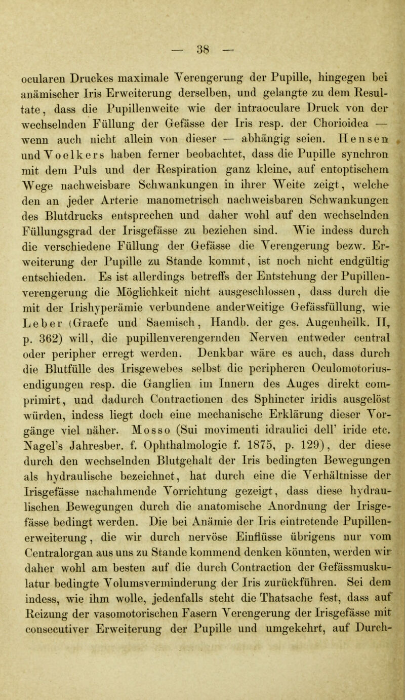 ocularen Druckes maximale Yerengerung der Pupille, hingegen bei anämischer Iris Erweiterung derselben, und gelangte zu dem Resul- tate, dass die Pupillenweite wie der intraoculare Druck von der wechselnden Füllung der Gefässe der Iris resp. der Chorioidea — wenn auch nicht allein von dieser — abhängig seien. Hensen und Y 0 e 1 k e r s haben ferner beobachtet, dass die Pupille synchron mit dem Puls und der Respiration ganz kleine, auf entoptischem Wege nachweisbare Schwankungen in ihrer Weite zeigt, welche den an jeder Arterie manometrisch nachweisbaren Schwankungen des Blutdrucks entsprechen und daher wohl auf den wechselnden Füllungsgrad der Irisgefässe zu beziehen sind. Wie indess durch die verschiedene Füllung der Gefässe die Yerengerung bezw. Er- weiterung der Pupille zu Stande kommt, ist noch nicht endgültig entschieden. Es ist allerdings betreffs der Entstehung der Pupillen- verengerung die Möglichkeit nicht ausgeschlossen, dass durch die mit der Irishyperämie verbundene anderweitige Gefässfüllung, wie Leber (Graefe und Saemisch, Handb. der ges. Augenheilk. 11^ p. 362) will, die pupillenverengeruden Nerven entweder central oder peripher erregt werden. Denkbar wäre es auch, dass durch die Blutfülle des Irisgewebes selbst die peripheren Oculomotorius- endigungen resp. die Ganglien im Innern des Auges direkt com- primirt, und dadurch Contractionen des Sphincter iridis ausgelöst würden, indess liegt doch eine mechanische Erklärung dieser Yor- gänge viel näher. Mosso (Sui movimenti idraulici delF iride etc. Nagel's Jahresber. f. Ophthalmologie f. 1875, p. 129), der diese durch den wechselnden Blutgehalt der Iris bedingten Bewegungen als hydraulische bezeichnet, hat durch eine die Yerhältnisse der Irisgefässe nachahmende Yorrichtung gezeigt, dass diese hydrau- lischen Bewegungen durch die anatomische Anordnung der Irisge- fässe bedingt werden. Die bei Anämie der Iris eintretende Pupillen- erweiterung , die wir durch nervöse Einflüsse übrigens nur vom Centraiorgan aus uns zu Stande kommend denken könnten, werden wir daher wohl am besten auf die durch Contraction der Gefässmusku- latur bedingte Yolumsverminderung der Iris zurückführen. Sei dem indess, wie ihm wolle, jedenfalls steht die Thatsache fest, dass auf Reizung der vasomotorischen Fasern Yerengerung der Irisgefässe mit consecutiver Erweiterung der Pupille und umgekehrt, auf Durch-