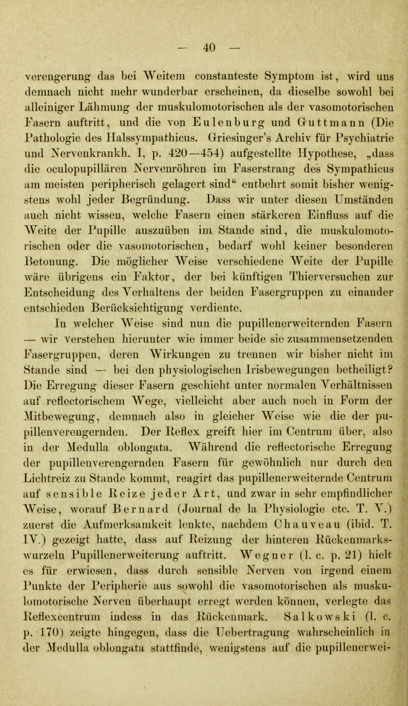 Verengerung das bei Weitem constanteste Symptom ist, wird uns demnach nicht mehr wunderbar erscheinen, da dieselbe sowohl bei alleiniger Lähmung der muskulomotorischen als der vasomotorischen Fasern auftritt, und die von Eulenburg und Guttmann (Die Pathologie des Halssympathicus. Grriesinger's Archiv für Psychiatrie und Nervenkrankh. I, p. 420—454) aufgestellte Hypothese, „dass die oculopupillären Nervenröhren im Faserstrang des Sympathicus am meisten peripherisch gelagert sind entbehrt somit bisher wenig- stens wohl jeder Begründung. Dass wir unter diesen Umständen auch nicht wissen, welche Fasern einen stärkeren Einfluss auf die Weite der Pupille auszuüben im Stande sind, die muskulomoto- rischen oder die vasomotorischen, bedarf wohl keiner besonderen Betonung. Die möglicher W^eise verschiedene Weite der Pupille wäre übrigens ein Faktor, der bei künftigen Thierversuchen zur Entscheidung des Verhaltens der beiden Fasergruppen zu einander entschieden Berücksichtigung verdiente. In welcher Weise sind nun die pupilleucrweiternden Fasern — wir verstehen hierunter wie immer beide sie zusammensetzenden Fasergruppen, deren Wirkungen zu trennen wir bisher nicht im Stande sind — bei den physiologischen Irisbewegungen betheiligt? Die Erregung dieser Fasern geschieht unter normalen Verhältnissen auf reflectorischem Wege, vielleicht aber auch noch in Form der Mitbewegung, demnach also in gleicher Weise wie die der pu- pillenverengernden. Der lleflex greift hier im Centrum über, also in der MeduUa oblongata. Während die reflectorische Erregung der pupillenverengernden Fasern für gewöhnlich nur durch den Lichtreiz zu Stande kommt, reagirt das pupillencrweiternde Centrum auf sensible Reize jeder Art, und zwar in sehr empfindlicher Weise, worauf Bernard (Journal de la Physiologie etc. T. V.) zuerst die Aufmerksamkeit lenkte, nachdem Chauveau (ibid. T. IV.) gezeigt hatte, dass auf Reizung der hinteren Rückenmarks- wurzeln Pupillenerweiterung auftritt. Wegner (1. c. p. 21) hielt es für erwiesen, dass durch sensible Nerven von irgend einem Punkte der Peripherie aus sowohl die vasomotorischen als musku- lomotorische Nerven überhaupt erregt werden können, verlegte das Reflexcentrum indess in das Rückenmark. Salkowski (1. c. p. 170) zeigte hingegen, dass die IJebertragung wahrscheinlich in der MeduUa oblongata stattfinde, wenigstens auf die pupillenerwei-