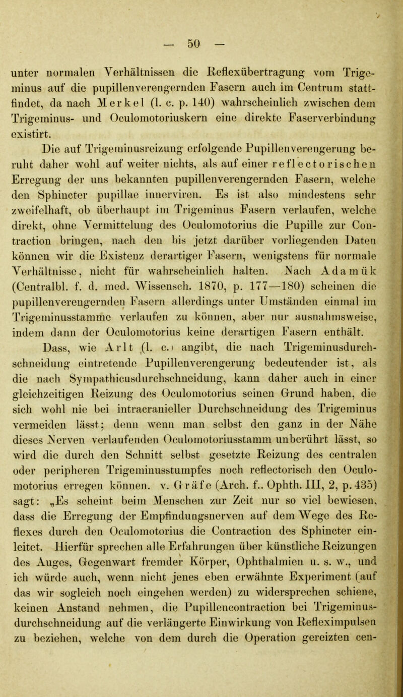 unter normalen Verhältnissen die Keflexübertragung vom Trige- minus auf die pupiilenverengernden Fasern auch im Centrum statt- findet, da nach Merkel (1. c. p. 140) wahrscheinlich zwischen dem Trigeminus- und Oculomotoriuskern eine direkte Faserverbindung existirt. Die auf Trigerainusreizung erfolgende Pupillenverengerung be- ruht daher wohl auf weiter nichts, als auf einer reflectorischen Erregung der uns bekannten pupillenverengernden Fasern, welche den Sphincter pupillae innerviren. Es ist also mindestens sehr zweifelhaft, ob überhaupt im Trigeminus Fasern verlaufen, welche direkt, ohne Yermittelung des Oculomotorius die Pupille zur Con- traction bringen, nach den bis jetzt darüber vorliegenden Daten können wir die Existenz derartiger Fasern, wenigstens für normale Verhältnisse, nicht für wahrscheinlich halten. Nach Ada m ü k (Centralbl. f. d. med. Wissensch. 1870, p. 177—180) scheinen die pupiilenverengernden Fasern allerdings unter Umständen einmal im Trigeminusstamme verlaufen zu können, aber nur ausnahmsweise, indem dann der Oculomotorius keine derartigen Fasern enthält. Dass, wie Arlt (1. c. i angibt, die nach Trigeminusdurch- schneidung eintretende Pupillenverengerung bedeutender ist, als die nach Sympathicusdurchschneidung, kann daher auch in einer gleichzeitigen Reizung des Oculomotorius seinen Grund haben, die sich wohl nie bei intracranieller Durchschneidung des Trigeminus vermeiden lässt; denn wenn man selbst den ganz in der Nähe dieses Nerven verlaufenden Oculomotoriusstamm unberührt lässt, so wird die durch den Schnitt selbst gesetzte Reizung des centralen oder peripheren Trigeminusstumpfes noch reflectorisch den Oculo- motorius erregen können, v. Gräfe (Arch. f.. Ophth. III, 2, p.435) sagt: „Es scheint beim Menschen zur Zeit nur so viel bewiesen, dass die Erregung der Empfindungsnerven auf dem Wege des Re- flexes durch den Oculomotorius die Contraction des Sphincter ein- leitet. Hierfür sprechen alle Erfahrungen über künstliche Reizungen des Auges, Gegenwart fremder Körper, Ophthalmien u. s. w., und ich würde auch, wenn nicht jenes eben erwähnte Experiment (auf das wir sogleich noch eingehen werden) zu widersprechen schiene, keinen Anstand nehmen, die Pupillencontraction bei Trigeminus- durchschneidung auf die verlängerte Einwirkung von Refleximpulsen zu beziehen, welche von dem durch die Operation gereizten ceu-