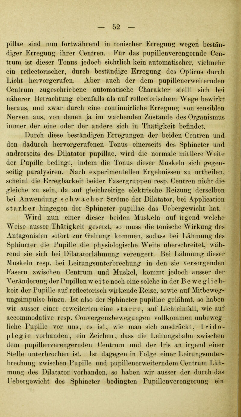 pillae sind nun fortwährend in tonischer Erregung wegen bestän- diger Erregung ihrer Centren. Für das pupillenverengernde Cen- truni ist dieser Tonus jedoch sichtlich kein automatischer, vielmehr ein reflectorischer, durch beständige Erregung des Opticus durch Licht hervorgerufen. Aber auch der dem pupillenerweiternden Centrum zugeschriebene automatische Charakter stellt sich bei näherer Betrachtung ebenfalls als auf reflectorischem Wege bewirkt heraus, und zwar durch eine continuirliche Erregung von sensiblen Nerven aus, von denen ja im wachenden Zustände des Organismus immer der eine oder der andere sich in Thätigkeit befindet. Durch diese beständigen Erregungen der beiden Centren und den dadurch hervorgerufenen Tonus einerseits des Sphincter und andrerseits des Dilatator pupillae, wird die normale mittlere Weite der Pupille bedingt, indem die Tonus dieser Muskeln sich gegen- seitig paralysiren. Nach experimentellen Ergebnissen zu urtheilen^ scheint die Erregbarkeit beider Fasergruppen resp. Centren nicht die gleiche zu sein, da auf gleichzeitige elektrische Reizung derselben bei Anwendung schwacher Ströme der Dilatator, bei Application starker hingegen der Sphincter pupillae das Uebergewicht hat. Wird nun einer dieser beiden Muskeln auf irgend welche Weise ausser Thätigkeit gesetzt, so muss die tonische Wirkung des Antagonisten sofort zur Greltung kommen, sodass bei Lähmung des Sphincter die Pupille die physiologische Weite überschreitet, wäh- rend sie sich bei Dilatatorlähmung verengert. Bei Lähnmng dieser Muskeln resp. bei Leitungsunterbrechung in den sie versorgenden Fasern zwischen Centrum und Muskel, kommt jedoch ausser der Veränderung der Pupillen weite noch eine solche in der Beweglich- keit der Pupille auf reflectorisch wirkende Reize, sowie auf Mitbeweg- ungsimpulse hinzu. Ist also der Sphincter pupillae gelähmt, so haben wir ausser einer erweiterten eine starre, auf Lichteinfall, wie auf accommodative resp. Convergenzbewegungen vollkommen unbeweg- liche Pupille vor uns, es ist, wie man sich ausdrückt, Irido- plegie vorhanden, ein Zeichen, dass die Leitungsbahn zwischen dem pupillenverengernden Centrum und der L-is an irgend einer Stelle unterbrochen ist. Ist dagegen in Folge einer Leitungsunter- brechung zwischen Pupille und pupillenerweiterndem Centrum Läh- mung des Dilatator vorhanden, so haben wir ausser der durch das Uebergewiclit des Sphincter bedingten Pupillenverengerung ein