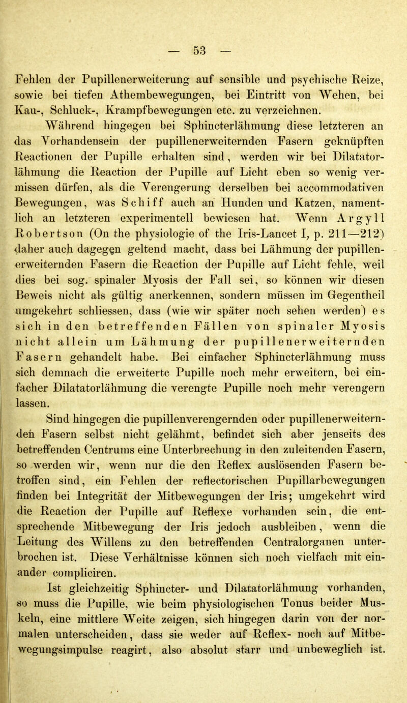 Fehlen der Pupillenerweiterung auf sensible und psychische Reize, sowie bei tiefen Athembewegungen, bei Eintritt von Wehen, bei Kau-, Schluck-, Krampfbewegungen etc. zu verzeichnen. Während hingegen bei Sphincterlähmung diese letzteren an das Vorhandensein der pupillenerweiternden Fasern geknüpften Reactionen der Pupille erhalten sind, werden wir bei Dilatator- lähmung die Reaction der Pupille auf Licht eben so wenig ver- missen dürfen, als die Verengerung derselben bei accommodativen Bewegungen, was Schiff auch an Hunden und Katzen, nament- lich an letzteren experimentell bewiesen hat. Wenn ArgyU Robertson (On the physiologie of tlie Iris-Lancet I; p. 211—212) claher auch dagegen geltend macht, dass bei Lähmung der pupillen- erweiternden Fasern die Reaction der Pupille auf Licht fehle, weil dies bei sog. spinaler Myosis der Fall sei, so können wir diesen Beweis nicht als gültig anerkennen, sondern müssen im Gegentheil umgekehrt schliessen, dass (wie wir später noch sehen werden) es sich in den betreffenden Fällen von spinaler Myosis nicht allein um Lähmung der pupillenerweiternden Fasern gehandelt habe. Bei einfacher Sphincterlähmung muss sich demnach die erweiterte Pupille noch mehr erweitern, bei ein- facher Dilatatorlähmung die verengte Pupille noch mehr verengern lassen. Sind hingegen die pupillenverengernden oder pupillenerweitern- deh Fasern selbst nicht gelähmt, befindet sich aber jenseits des betreffenden Centrums eine Unterbrechung in den zuleitenden Fasern, so werden wir, wenn nur die den Reflex auslösenden Fasern be- troffen sind, ein Fehlen der reflectorischen Pupillarbewegungen finden bei Integrität der Mitbewegungen der Iris; umgekehrt wird die Reaction der Pupille auf Reflexe vorhanden sein, die ent- sprechende Mitbewegung der Iris jedoch ausbleiben, wenn die Leitung des Willens zu den betreffenden Centraiorganen unter- brochen ist. Diese Verhältnisse können sich noch vielfach mit ein- ander compliciren. Ist gleichzeitig Sphincter- und Dilatatorlähmung vorhanden, 80 muss die Pupille, wie beim physiologischen Tonus beider Mus- keln, eine mittlere Weite zeigen, sich hingegen darin von der nor- malen unterscheiden, dass sie weder auf Reflex- noch auf Mitbe- wegungsimpulse reagirt, also absolut starr und unbeweglich ist.