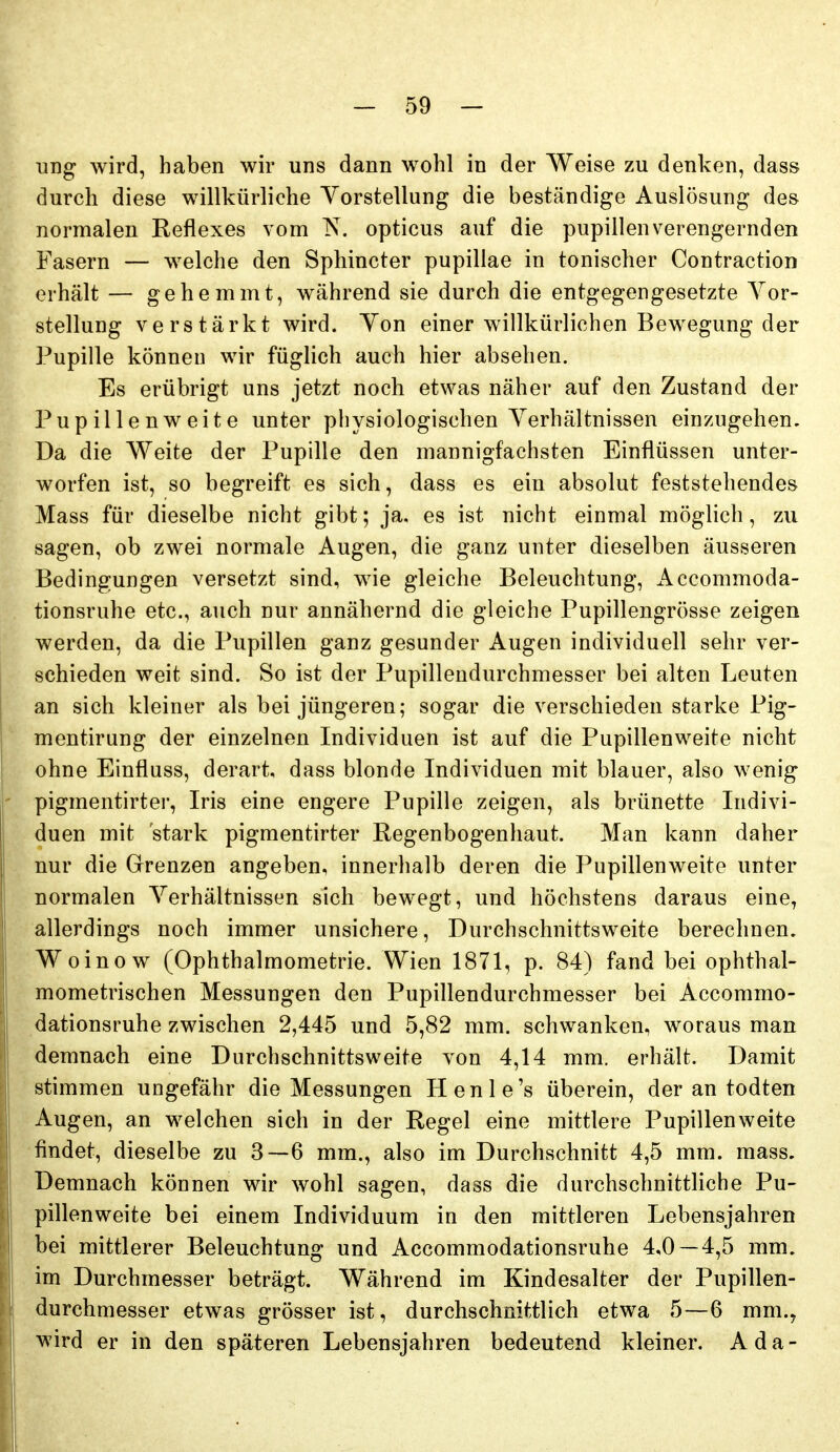 ung wird, haben wir uns dann wohl in der Weise zu denken, dass durch diese willkürliche Yorstellung die beständige Auslösung des normalen Reflexes vom ^. opticus auf die pupillenverengernden Fasern — welche den Sphincter pupillae in tonischer Contraction erhält — gehemmt, während sie durch die entgegengesetzte Yor- stellung verstärkt wird. Yon einer willkürlichen Bewegung der Pupille können wir füglich auch hier absehen. Es erübrigt uns jetzt noch etwas näher auf den Zustand der Pupillenweite unter physiologischen Yerhältnissen einzugehen. Da die Weite der Pupille den mannigfachsten Einflüssen unter- worfen ist, so begreift es sich, dass es ein absolut feststehendes Mass für dieselbe nicht gibt; ja, es ist nicht einmal möglich, zu sagen, ob zwei normale Augen, die ganz unter dieselben äusseren Bedingungen versetzt sind, wie gleiche Beleuchtung, Accommoda- tionsruhe etc., auch nur annähernd die gleiche Pupillengrösse zeigen werden, da die Pupillen ganz gesunder Augen individuell sehr ver- schieden weit sind. So ist der Pupillendurchmesser bei alten Leuten an sich kleiner als bei jüngeren; sogar die verschieden starke Pig- mentirung der einzelnen Individuen ist auf die Pupillenweite nicht ohne Einfluss, derart dass blonde Individuen mit blauer, also wenig - pigmentirter, Iris eine engere Pupille zeigen, als brünette Indivi- duen mit 'stark pigmentirter Regenbogenhaut. Man kann daher nur die Grrenzen angeben, innerhalb deren die Pupillenweite unter normalen Yerhältnissen sich bewegt, und höchstens daraus eine, allerdings noch immer unsichere. Durchschnittsweite berechnen. Woinow (Ophthalmometrie. Wien 1871, p. 84) fand bei ophthal- mometrischen Messungen den Pupillendurchmesser bei Accommo- dationsruhe zwischen 2,445 und 5,82 mm. schwanken, woraus man demnach eine Durchschnittsweite von 4,14 mm. erhält. Damit stimmen ungefähr die Messungen Henle's überein, der an todten Augen, an welchen sich in der Regel eine mittlere Pupillen weite findet, dieselbe zu 3—6 mm., also im Durchschnitt 4,5 mm. mass. Demnach können wir wohl sagen, dass die durchschnittliche Pu- pillenweite bei einem Individuum in den mittleren Lebensjahren bei mittlerer Beleuchtung und Accommodationsruhe 4,0 — 4,5 mm. im Durchmesser beträgt. Während im Kindesalter der Pupillen- durchmesser etwas grösser ist, durchschnittlich etwa 5—6 mm.y wird er in den späteren Lebensjahren bedeutend kleiner. Ada-