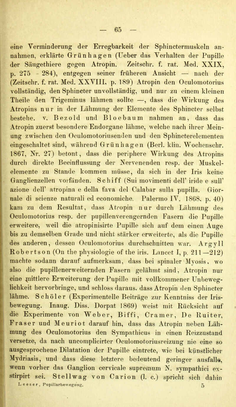 eine Yerminderung der Erregbarkeit der Sphinctermuskeln an- nahmen, erklärte Grünhagen (Ueber das Verhalten der Pupille der Säugethiere gegen Atropin. Zeitschr. f. rat. Med. XXIX, p. 275 - 284), entgegen seiner früheren Ansicht — nach der (Zeitschr. f. rat. Med. XXYIII, p. 189) Atropin den Oculomotorius vollständig, den Sphincter unvollständig, und nur zu einem kleinen Theile den Trigeminus lähmen sollte —, dass die Wirkung des Atropins nur in der Lähmung der Elemente des Sphincter selbst bestehe, v. Bezold und Bloebaum nahmen an, dass das Atropin zuerst besondere Endorgane lähme, welche nach ihrer Mein- ung zwischen den Oculomotoriusenden und den Sphincterelementen eingeschaltet sind, während Grünhagen (Berl. khu. Wochenschr. 1867, Nr. 27) betont, dass die periphere Wirkung des Atropins durch direkte Beeinflussung der Nervenenden resp. der Muskel- elemente zu Stande kommen müsse, da sich in der Iris keine Ganglienzellen voifänden. Schiff (Sui movimenti dell' iride e sull' azione dell' atropina e della fava del Calabar sulla pupilla. Gior- nale di scienze naturali ed economiche. Palermo IV. 1868, p. 40) kam zu dem Resultat, dass Atropin nur durch Lähmung des Oculomotorius resp. der pupillenverengernden Fasern die Pupille erweitere, weil die atropinisirte Pupille sich auf dem einen Auge bis zu demselben Grade und nicht stärker erweiterte, als die Pupille des anderen, dessen Oculomotorius durchschnitten war. Argyll Robertson (On the physiologie of the iris. Lancet I, p. 211—212) machte sodann darauf aufmerksam, dass bei spinaler Myosis, wo also die pupillenerweiternden Fasern gelähmt sind, Atropin nur eine mittlere Erweiterung der Pupille mit vollkommener Unbeweg- lichkeit hervorbringe, und schloss daraus, dass Atropin den Sphincter lähme. Schöler (Experimentelle Beiträge zur Kenntniss der Iris- bewegung. Inaug. Diss. Dorpat 1869) weist mit Rücksicht auf die Experimente von Weber, Biffi, Gramer, De Ruiter, Fräser und Meuriot darauf hin, dass das Atropin neben Läh- mung des Oculomotorius den Sympathicus in einen Reizzustand versetze, da nach uncompHcirter Oculomotoriusreizung nie eine so ausgesprochene Dilatation der Pupille eintrete, wie bei künsthcher Mydriasis, und dass diese letztere bedeutend geringer ausfalle, wenn vorher das Ganglion cervicale supremum N. sympathici ex- stirpirt sei. St eil wag von Carion (1. c.) spricht sich dahin Leeser, Pupillarbewegung, 5