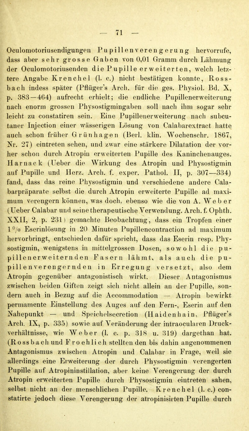 Oculomotoriusendigungen Pupillen Verengerung hervorrufe, dass aber sehr grosse Gaben von 0,01 Gramm durch Lähmung der Oculomotoriusenden die P upille er vereiterten, welch letz- tere Angabe Krenchel (1. c.) nicht bestätigen konnte, Ross- bach indess später (Pflügei-'s Arch. für die ges. Physiol. Bd. X, p. 383—404) aufrecht erhielt; die endhche Pupillenerweiterung nach enorm grossen Physostigmingaben soll nach ihm sogar sehr leicht zu constatiren sein. Eine Pupillenerweiterung nach subcu- taner Injection einer wässerigen Lösung von Calabarextract hatte auch schon früher Grünhagen (Beil. klin. Wochenschr. 1867, Nr. 27) eintreten sehen, und zwar eine stärkere Dilatation der vor- her schon durch Atropiu erweiterten Pupille des Kanincheuauges. Harnack (lieber die Wirkung des Atropin und Physostigmin auf Pupille und Herz. Arch. f. exper. Pathol. II, p. 307—334) fand, dass das reine Physostigmin und verschiedene andere Cala- barpräparate selbst die durch Atropin erweiterte Pupille ad maxi- mum verengern können, was doch, ebenso wie die von A. Weber (lieber Calabar und seine therapeutische Verwendung. Arch. f. Ophth. XXII, 2, p. 231) gemachte Beobachtung, dass ein Tropfen einer 1 ^/o Eserinlösung in 20 Minuten Pupillencontraction ad maximum hervorbringt, entschieden dafür spricht, dass das Eserin resp. Phy- sostigmin, wenigstens in mittelgrossen Dosen, sowohl die pu- pillenerweiternden Fasern lähmt, als auch die pu- pillenverengernden in Erregung versetzt, also dem Atropin gegenüber antagonistisch wirkt. Dieser Antagonismus zwischen beiden Giften zeigt sich nicht allein an der Pupille, son- dern auch in Bezug auf die Accommodation Atropin bewirkt permamente Einstellung des Auges auf den Fern-, Eserin auf den Nahepunkt — und Spoichelsecretion (Haiden ha in, Pflüger's Arch. IX, p. 335) sowie auf Veränderung der intraocularen Druck- verhältnisse, wie Weber (1. c. p. 318 u. 319) dargethan hat. (Rossbach und Fro ehli ch stellten den bis dahin angenommenen Antagonismus zwischen Atropin und Calabar in Frage, weil sie allerdings eine Erweiterung der durch Physostigmin verengerten Pupille auf Atropininstillation, aber keine Verengerung der durch Atropin erweiterten Pupille durch Physostigmin eintreten sahen, selbst nicht an der menschlichen Pupille. Krenchel (1. c.) con- statirte jedoch diese Verengerung der atropinisirten Pupille durch