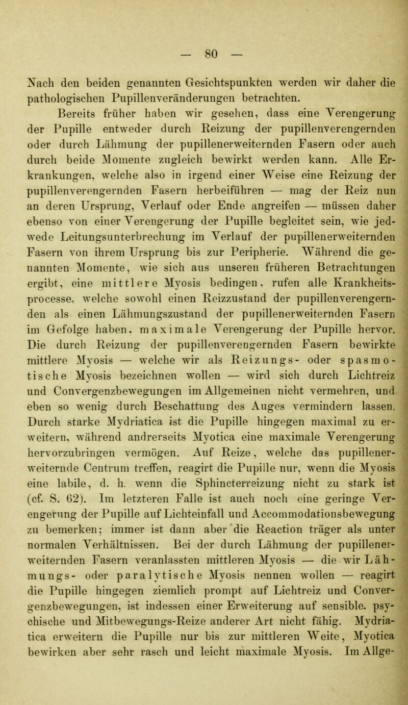 Nach den beiden genannten Gesichtspunkten werden wir daher die pathologischen Pupillenveränderungen betrachten. Bereits früher haben wir gesehen, dass eine Yerengerung der Pupille entweder durch Reizung der pupillenverengernden oder durch Lähmung der pupillenerweiternden Fasern oder auch durch beide Momente zugleich bewirkt werden kann. Alle Er- krankungen, welche also in irgend einer Weise eine Reizung der pupillenverengernden Fasern herbeiführen — mag der Reiz nun an deren Ursprung, Verlauf oder Ende angreifen — müssen daher ebenso von einer Yerengerung der Pupille begleitet sein, wie jed- wede Leitungsunterbrechung im Verlauf der pupillenerweiternden Fasern von ihrem Ursprung bis zur Peripherie. Während die ge- nannten Momente, wie sich aus unseren früheren Betrachtungen ergibt, eine mittlere Myosis bedingen, rufen alle Krankheits- processe. welche sowohl einen Reizzustand der pupillenverengern- den als einen Lähmungszustand der pupillenerweiternden Fasern im Gefolge haben, maximale Verengerung der Pupille hervor. Die durch Reizung der pupillenverengernden Fasern bewirkte mittlere Myosis — welche wir als Reizungs- oder spasmo- tische Myosis bezeichnen wollen — wird sich durch Lichtreiz und Convergenzbewegungen im Allgemeinen nicht vermehren, und eben so wenig durch Beschattung des Auges vermindern lassen. Durch starke Mydriatica ist die Pupille hingegen maximal zu er- weitern, während andrerseits Myotica eine maximale Verengerung hervorzubringen vermögen. Auf Reize, welche das pupillener- weiternde Centrum trefPen, reagirt die Pupille nur, wenn die Myosis eine labile, d. h. wenn die Sphincterreizung nicht zu stark ist (cf. S. 62). Im letzteren Falle ist auch noch eine geringe Ver- engerung der Pupille auf Lichteinfall und Accornmodationsbewegung zu bemerken; immer ist dann aber die Reaction träger als unter normalen Verhältnissen. Bei der durch Lähmung der pupillener- weiternden Fasern veranlassten mittleren Myosis — die wirLäh- mungs- oder paralytische Myosis nennen wollen — reagirt die Pupille hingegen ziemlich prompt auf Lichtreiz und Conver- genzbewegungen, ist indessen einer Erweiterung auf sensible, psy- chische und Mitbewegungs-Reize anderer Art nicht fähig. Mydria- tica erweitern die Pupille nur bis zur mittleren Weite, Myotica bewirken aber sehr rasch und leicht maximale Myosis. Im Allge-