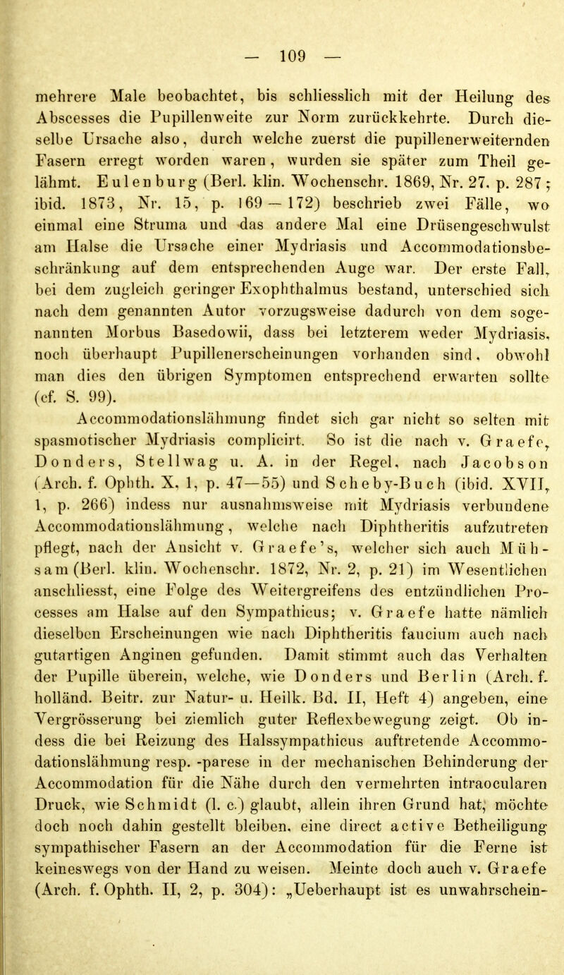 mehrere Male beobachtet, bis schliesslich mit der Heilung des Abscesses die Pupillenweite zur Norm zurückkehrte. Durch die- selbe Ursache also, durch welche zuerst die pupillenerweiternden Fasern erregt w^orden waren, wurden sie später zum Theil ge- lähmt. Eulen burg (Berk klin. Wochenschr. 1869, Nr. 27, p. 287 ; ibid. 1873, Nr. 15, p. 169 - 172) beschrieb zwei Fälle, wo einmal eine Struma und das andere Mal eine Drüsengeschwulst am Halse die Ursache einer Mydriasis und Accommodationsbe- scliränkung auf dem entsprechenden Auge war. Der erste Fall^ bei dem zugleich geringer Exophthalmus bestand, unterschied sicli nach dem genannten Autor vorzugsweise dadurch von dem soge- nannten Morbus Basedowii, dass bei letzterem weder Mydriasis, noch überhaupt Pupillenerscheinungen vorhanden sind, obwohl man dies den übrigen Symptomen entsprechend erwarten sollte (cf. S. 99). Accommodationslähmung findet sich gar nicht so selten mit spasmotischer Mydriasis complicirt. So ist die nach v. Graefe^ Donders, Stellwag u. A. in der Regel, nach Jacobson (Arch. f. Ophth. X, 1, p. 47—55) und Scheby-Buch (ibid. XYIT, 1, p. 266) indess nur ausnahmsweise mit Mydriasis verbundene Accommodationslähmung, welche nach Diphtheritis aufzutreten pflegt, nach der Ansicht v. Graefe's, welcher sich auch Müh- sam (Berk klin. Wochenschr. 1872, Nr. 2, p. 21) im Wesentlichen anschliesst, eine Folge des Weitergreifens des entzündlichen Pro- cesses am Halse auf den Sympathicus; v. Graefe hatte nämlich dieselben Erscheinungen wie nach Diphtheritis faucium auch nach gutartigen Anginen gefunden. Damit stimmt auch das Verhalten der Pupille überein, welche, wie Donders und Berlin (Arch. L holländ. Beitr. zur Natur- u. Heilk. Bd. II, Heft 4) angeben, eine Yergrösserung bei ziemlich guter Reflexbewegung zeigt. Ob in- dess die bei Reizung des Halssympathicus auftretende Accommo- dationslähmung resp. -parese in der mechanischen Behinderung der Accommodation für die Nähe durch den vermehrten intraocularen Druck, wie Schmidt (1. c) glaubt, allein ihren Grund hat, möchte doch noch dahin gestellt bleiben, eine direct active Betheihgung sympathischer Fasern an der Accommodation für die Ferne ist keineswegs von der Hand zu weisen. Meinte doch auch v. Graefe (Arch. f. Ophth. II, 2, p. 304): „Ueberhaupt ist es unwahrschein-