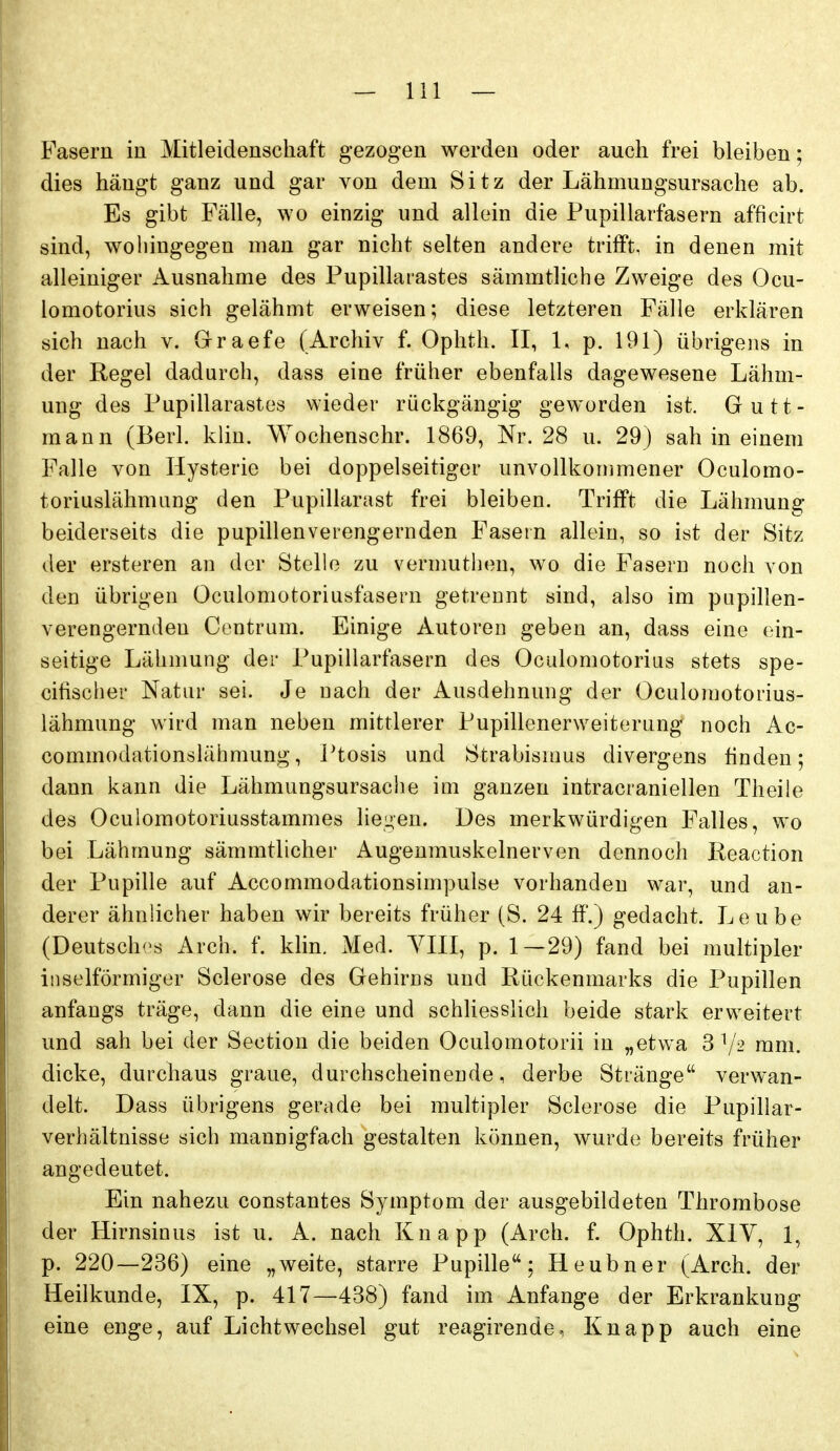 Pasern in Mitleidenschaft gezogen werden oder auch frei bleiben; dies hängt ganz und gar von dem Sitz der Lähmungsursache ab. Es gibt Fälle, wo einzig und allein die Pupillarfasern afficirt sind, wohingegen man gar nicht selten andere trifft, in denen mit alleiniger Ausnahme des Pupillarastes sämmtliche Zweige des Ocu- lomotorius sich gelähmt erweisen; diese letzteren Fälle erklären sich nach v. Graefe (Archiv f. Ophth. II, 1, p. 191) übrigens in der Regel dadurch, dass eine früher ebenfalls dagewesene Lähm- ung des Pupillarastes wieder rückgängig geworden ist, Gutt- mann (Berl. klin. Wochenschr. 1869, Nr. 28 u. 29} sah in einem Falle von Hysterie bei doppelseitiger unvollkommener Oculomo- toriuslähmung den Pupillarast frei bleiben. Trifft die Lähmung beiderseits die pupillenverengernden Fasein allein, so ist der Sitz der ersteren an der Stelle zu vernmthen, wo die Fasern noch von den übrigen Oculomotoriusfasern getrennt sind, also im pupillen- verengernden Contrum. Einige Autoren geben an, dass eine ein- seitige Lähmung der Pupillarfasern des Oculomotorius stets spe- cifischer Natur sei. Je nach der Ausdehnung der Oculomotorius- lähmung wird man neben mittlerer Pupillenerweiterung noch Ac- commodationslähmung, Ptosis und Strabisums divergens finden; dann kann die Lähmungsursache im ganzen intracraniellen Theile des Oculomotoriusstammes liei^en. Des merkwürdigen Falles, wo bei Lähmung sämmtlicher Augenmuskelnerven dennoch Keaction der Pupille auf Accommodationsimpulse vorhanden war, und an- derer ähnlicher haben wir bereits früher (S. 24 ff.) gedacht. Leube (Deutsches Arch. f. klin. Med. YIII, p. 1—29) fand bei multipler inselförmiger Sclerose des Gehirns und Rückenmarks die Pupillen anfangs träge, dann die eine und schliesslich beide stark erweitert und sah bei der Section die beiden Oculomotorii in „etwa 3 mm. dicke, durchaus graue, durchscheinende, derbe Stränge verwan- delt. Dass übrigens gerade bei multipler Sclerose die Pupillar- verhältnisse sich mannigfach gestalten können, wurde bereits früher angedeutet. Ein nahezu constantes Symptom der ausgebildeten Thrombose der Hirnsinus ist u. A. nach Knapp (Arch. f. Ophth. XIV, 1, p. 220—236) eine „weite, starre Pupille; Heubner (Arch. der Heilkunde, IX, p. 417—438) fand im Anfange der Erkrankung eine enge, auf Licht Wechsel gut reagirende, Knapp auch eine