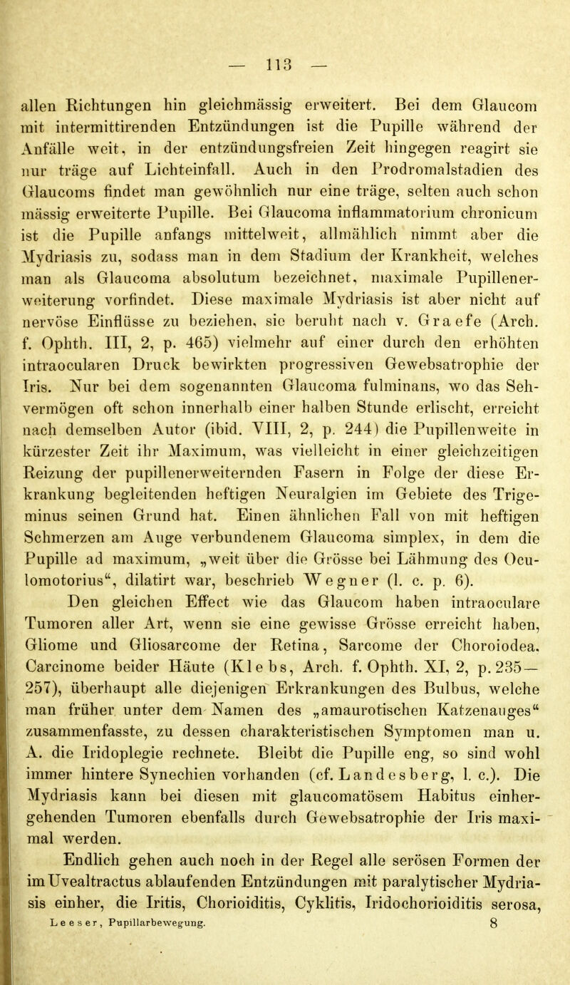 allen Richtungen hin gleichmässig erweitert. Bei dem Glaucom mit intermittirenden Entzündungen ist die Pupille während der Anfälle weit, in der entzündungsfreien Zeit hingegen reagirt sie nur träge auf Lichteinfall. Auch in den Prodromalstadien des Glaucoms findet man gewöhnlich nur eine träge, selten auch schon mässig erweiterte Pupille. Bei Glaucoma inflammatorium chronicum ist die Pupille anfangs mittelweit, allmählich nimmt aber die Mydriasis zu, sodass man in dem Stadium der Krankheit, welches man als Glaucoma absolutum bezeichnet, maximale Pupillener- woiterung vorfindet. Diese maximale Mydriasis ist aber nicht auf nervöse Einflüsse zu beziehen, sie beruht nach v. Graefe (Arch. f. Ophth. III, 2, p. 465) vielmehr auf einer durch den erhöhten intraocularen Druck bewirkten progressiven Gewebsatrophie der Iris. Nur bei dem sogenannten Glaucoma fulminans, wo das Seh- vermögen oft schon innerhalb einer halben Stunde erlischt, erreicht nach demselben Autor (ibid. VIII, 2, p. 244) die Pupillen weite in kürzester Zeit ihr Maximum, was vielleicht in einer gleichzeitigen Reizung der pupillenerweiternden Fasern in Folge der diese Er- krankung begleitenden heftigen Neuralgien im Gebiete des Trige- minus seinen Grund hat. Einen ähnlichen Fall von mit heftigen Schmerzen am Auge verbundenem Glaucoma simplex, in dem die Pupille ad maximum, „weit über die Grösse bei Lähmung des Ocu- lomotorius, dilatirt war, beschrieb Wegner (1. c. p. 6). Den gleichen Effect wie das Glaucom haben intraoculare Tumoren aller Art, wenn sie eine gewisse Grösse erreicht haben, Gliome und Gliosarcome der Retina, Sarcome der Choroiodea, Carcinome beider Häute (Klebs, Arch. f. Ophth. XI, 2, p. 235 — 257), überhaupt alle diejenigen Erkrankungen des Bulbus, welche man früher unter dem Namen des „amaurotischen Katzenauges zusammenfasste, zu dessen charakteristischen Symptomen man u. A. die Iridoplegie rechnete. Bleibt die Pupille eng, so sind wohl immer hintere Synechien vorhanden (cf. Land esberg, I.e.). Die Mydriasis kann bei diesen mit glaucomatösem Habitus einher- gehenden Tumoren ebenfalls durch Gewebsatrophie der Iris maxi- mal werden. Endlich gehen auch noch in der Regel alle serösen Formen der imüvealtractus ablaufenden Entzündungen mit paralytischer Mydria- sis einher, die Iritis, Chorioiditis, Cyklitis, Iridochorioiditis serosa, Leeser, Pupillarbewegung. 8