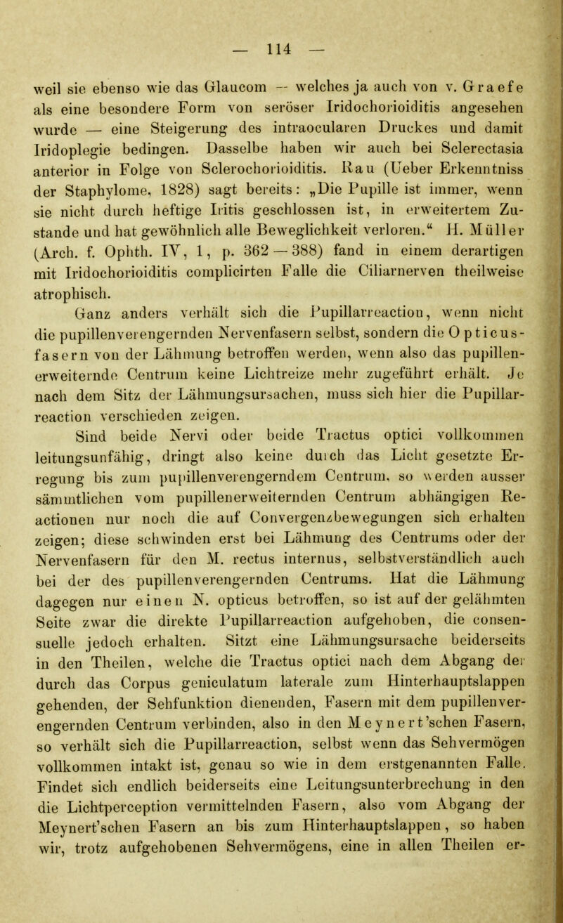 weil sie ebenso wie das Glaucom — welches ja auch von v. Graefe als eine besondere Form von seröser Iridochoiioiditis angesehen ^'urde — eine Steigerung des intraocularen Druckes und damit Iridoplegie bedingen. Dasselbe haben wir auch bei Sclerectasia anterior in Folge von Sclerochoiioiditis. Kau (Ueber Erkenntniss der Staphylome, 1828) sagt bereits: „Die Pupille ist immer, wenn sie nicht durch heftige Iritis geschlossen ist, in erweitertem Zu- stande und hat gewöhnlich alle Beweglichkeit verloreu. H. Müller (Arch. f. Ophth. IV, 1, p. 362 — 388) fand in einem derartigen mit Iridochorioiditis complicirten Falle die Ciliarnerven theilweise atrophisch. Ganz anders verhält sich die Pupillarreactiou, wenn nicht die pupillenverengernden Nervenfasern selbst, sondern die 0 pticus- fasern von der Lähmung betroffen werden, wenn also das pupillen- erweiterndo Centrum keine Lichtreize mehr zugeführt erhält. Jo nach dem Sitz der Lähmungsursachen, muss sich hier die Pupillar- reaction verschieden zeigen. Sind beide Nervi oder beide Tractus optici vollkommen leitungsunfähig, dringt also keine duich das Licht gesetzte Er- regung bis zum pupillenverengerndem Centrum, so werden ausser sämmtlichen vom pupillenerweiternden Centrum abhängigen Re- actionen nur noch die auf Convergenzbewegiingen sich erhalten zeigen; diese schwinden erst bei Lähmung des Centrums oder der Nervenfasern für den M. rectus internus, selbstverständlich auch bei der des pupillenverengernden Centrums. Hat die Lähmung dagegen nur einen N. opticus betroffen, so ist auf der gelähmten Seite zwar die direkte Pupillarreaction aufgehoben, die consen- suelle jedoch erhalten. Sitzt eine Lähmungsursache beiderseits in den Theilen, welche die Tractus optici nach dem Abgang dei durch das Corpus geniculatum laterale zum Hinterhauptslappen gehenden, der Sehfunktion dienenden, Fasern mit dem pupillenver- engernden Centrum verbinden, also in den M e y n e r t'sehen Fasern, so verhält sich die Pupillarreaction, selbst wenn das Sehvermögen vollkommen intakt ist, genau so wie in dem erstgenannten Falle. Findet sich endlich beiderseits eine Leitungsunterbrechung in den die Lichtperception vermittelnden Fasern, also vom Abgang der Meynert'schen Fasern an bis zum Hinterhauptslappen, so haben wir, trotz aufgehobenen Sehvermögens, eine in allen Theilen er-