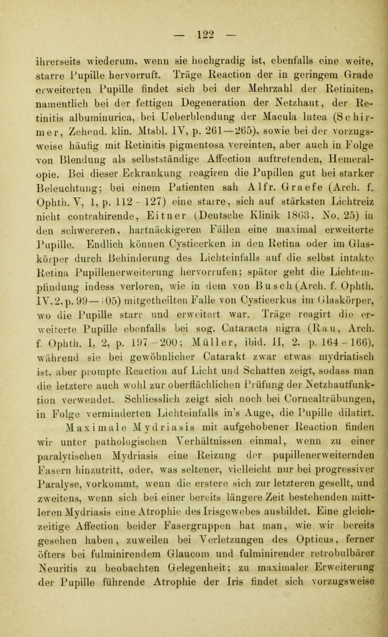 ihrerseits wiederum, wenn sie hocbgradig ist, ebenfalls eine weite, starre Pupille hervorruft. Träge Reaction der in geringem Grade erweiterten Pupille findet sich bei der Mehrzahl der Retiniten, namentlich bei der fettigen Degeneration der Netzhaut, der Re- tinitis albuminurica, bei Ueberblendung der Macula lutea (Schir- mer, Zehend. klin. Mtsbl. lY, p. 261—265), sowie bei der vorzugs- weise häufig mit Retinitis pigmentosa vereinten, aber auch in Folge von Blendung als selbstständige Affectiou auftretenden, Hemeral- opie. Bei dieser Erkrankung reagiren die Pupillen gut bei starker Beleuchtung; bei einem Patienten sah Alfr. Graefe (Arch. f. Ophtli. Y, 1, p. 112 - 127) eine starre, sich auf stärksten Lichtreiz nicht contrahirende, Eitner (Deutsche Klinik 18(33, No. 25) in den schwereren, hartnäckigeren Fällen eine maximal erweiterte Pupille. Endlich können Cysticerken in den Retina oder im Glas- körper durch Behinderung des Lichteinfalls auf die selbst intakte Retina Pupillenerweiterung hervorrufen5 später geht die Lichtem- pfindung indess verloren, wie in (lern von Busch (Arch. f. Ophth. IY,2,p. 99— i05) mitgetheilten Falle von Cysticerkus im Glaskörper, wo die Pupille starr und erweitert war. Träge reagirt die er- weiterte Pupille ebenfalls bei sog. Cataracta iiigra (Rau, Arch. f. Ophth. I, 2, p. 197 -200; Müller, ibid. II, 2. p. 164- 166), während sie bei gewöhnhclier Catarakt zwar etwas mydriatisch ist, aber prompte Reaction auf Licht und Schatten zeigt, sodass man die letztere auch woiil zur oberflächlichen Prüfung der Netzhautfunk- tion verwendet. Schliesslich zeigt sich noch bei Cornealtrübungen, in Folge verminderten Lichteinfalls in's Auge, die Pupille dilatirt. Maximale Mydriasis mit aufgehobener Reaction finden wii- unter pathologischen Yerhältnissen einmal, wenn zu einer paralytischen Mydriasis eine Reizung der pupillenerweiterndeu Fasern hinzutritt, oder, was seltener, vielleicht nur bei progressiver Paralyse, vorkonnnt, wenn die erstere sich zur letzteren gesellt, und zweitens, wenn sich bei einer bereits längere Zeit bestehenden mitt- leren Mydriasis eine Atrophie des Irisgewebes ausbildet. Eine gleich- zeitige Affection beider Fasergruppen hat man, wie wir bereits gesehen haben, zuweilen bei Yerletzungen des Opticus, ferner öfters bei fulminirendem Glaucom und fulminirender retrobulbärer Neuritis zu beobachten Gelegenheit; zu maximaler Erweiterung der Pupille führende Atrophie der Iris findet sich vorzugsweise