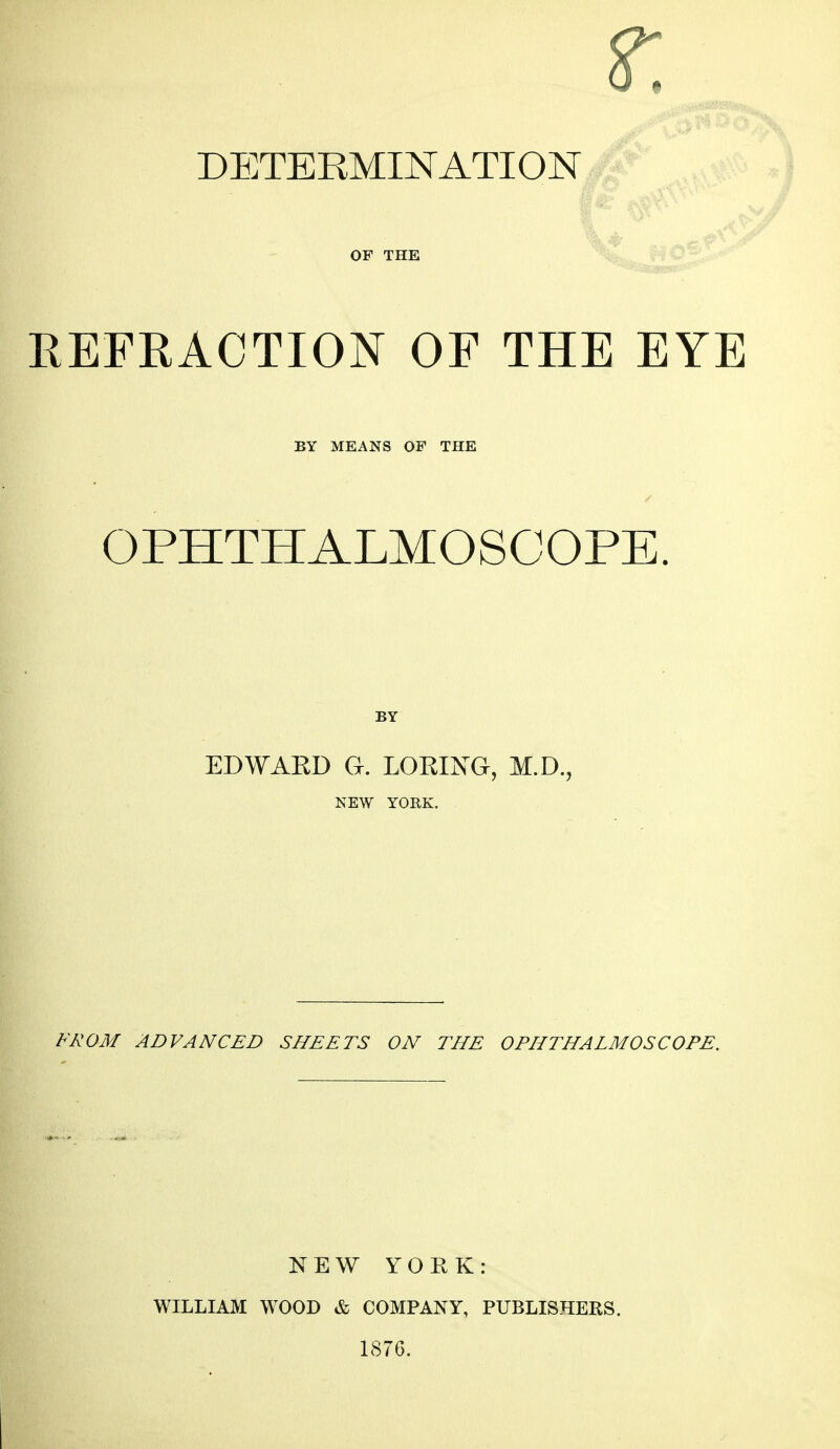 DETERMINATION OF THE REFRACTION OF THE EYE BY MEANS OF THE OPHTHALMOSCOPE. BY EDWARD a. LORING, M.D., NEW YORK. F/^OM ADVANCED SHEETS ON THE OPHTHALMOSCOPE. NEW YORK: WILLIAM WOOD & COMPANY, PUBLISHERS. 1876.