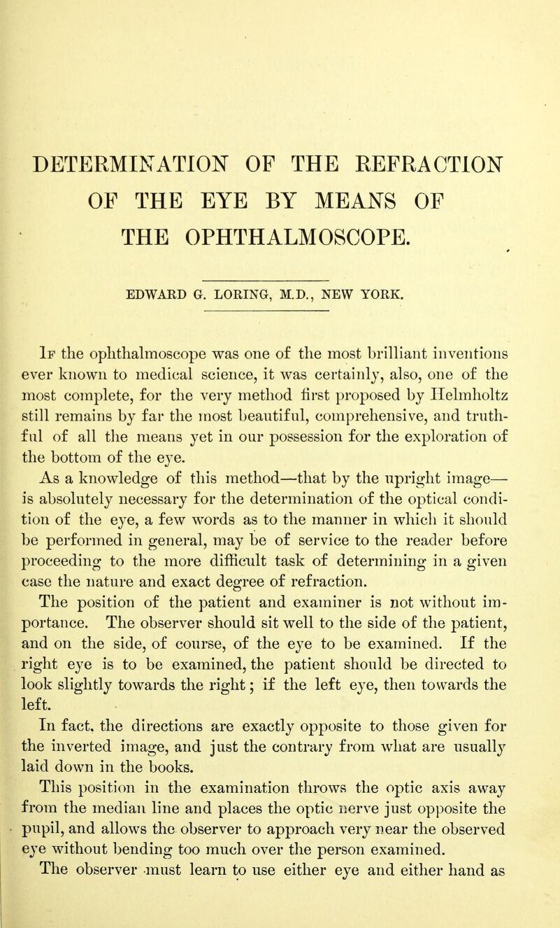 DETERMINATION OP THE REFRACTION OF THE EYE BY MEANS OF THE OPHTHALMOSCOPE. EDWARD G. LORING, M.D., NEW YORK. If the ophthalmoscope was one of the most brilliant inventions ever known to medical science, it was certainly, also, one of the most complete, for the very method first proposed by Ilelmholtz still remains by far the most beautiful, comprehensive, and truth- ful of all the means yet in our possession for the exploration of the bottom of the eye. As a knowledge of this method—that by the upright image— is absolutely necessary for the determination of the optical condi- tion of the eye, a few words as to the manner in which it should be performed in general, may be of service to the reader before proceeding to the more difficult task of determining in a given case the nature and exact degree of refraction. The position of the patient and examiner is not without im- portance. The observer should sit well to the side of the patient, and on the side, of course, of the eye to be examined. If the right eye is to be examined, the patient should be directed to look slightly towards the right; if the left eye, then towards the left. In fact, the directions are exactly opposite to those given for the inverted image, and just the contrary from what are usually laid down in the books. This position in the examination throws the optic axis away from the median line and places the optic nerve just opposite the pupil, and allows the observer to approach very near the observed eye without bending too much over the person examined. The observer must learn to use either eye and either hand as