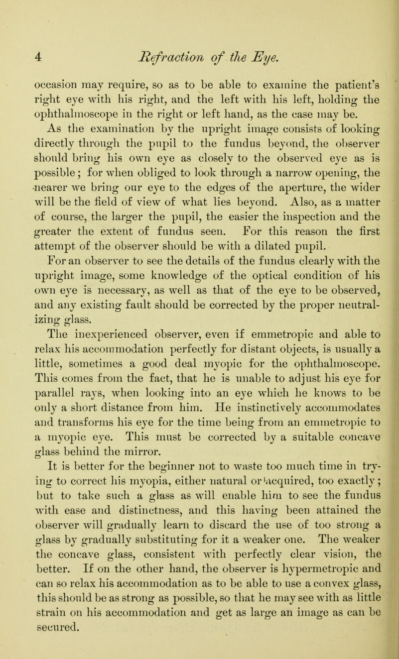 occasion may require, so as to be able to examine the patient's right eye with his right, and the left with his left, holding the ophthalmoscope in the right or left hand, as the case may be. As the examination by the upright image consists of looking directly through the pupil to the fundus beyond, the observer should bring his own eye as closely to the observed eye as is possible; for when obliged to look through a narrow opening, the nearer we bring our eye to the edges of the aperture, the wider will be the field of view of what lies beyond. Also, as a matter of course, the larger the pupil, the easier the inspection and the greater the extent of fundus seen. For this reason the first attempt of the observer should be with a dilated pupil. For an observer to see the details of the fundus clearly with the upright image, some knowledge of the optical condition of his own e^^e is necessary, as well as that of the eye to be observed, and any existing fault should be corrected by the proper neutral- izing glass. The inexperienced observer, even if emmetropic and able to relax his accommodation perfectly for distant objects, is usually a little, sometimes a good deal myopic for the ophthalmoscope. This comes from the fact, that he is unable to adjust his eye for parallel rays, when looking into an eye which he knows to be only a short distance from him. He instinctively accommodates and transforms his eye for the time being from an emmetropic to a myopic eye. This must be corrected by a suitable concave glass behind the mirror. It is better for the beginner not to waste too much time in try- ing to correct his myopia, either natural or'acquired, too exactly; but to take such a glass as will enable him to see the fundus with ease and distinctness, and this having been attained the observer will gradually learn to discard the use of too strong a glass by gradually substituting for it a weaker one. The weaker the concave glass, consistent with perfectly clear vision, the better. If on the other hand, the observer is hypermetropic and can so relax his accommodation as to be able to use a convex glass, this should be as strong as possible, so that he may see Avith as little strain on his accommodation and get as large an image as can be secured.