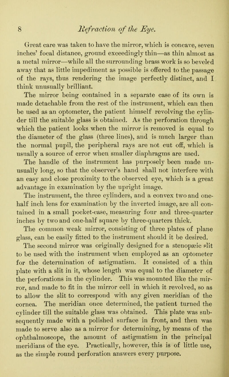 Great care was taken to have the mirror, which is concave, seven inches' focal distance, ground exceedingly thin—as thin almost as a metal mirror—while all the surrounding brass work is so beveled away that as little impediment as possible is offered to the passage of the rays, thus rendering the image perfectly distinct, and I think unusually brilliant. The mirror being contained in a separate case of its own is made detachable from the rest of the instrument, which can then be used as an optometer, the patient himself revolving the cylin- der till the suitable glass is obtained. As the perforation through which the patient looks when the mirror is removed is equal to the diameter of the glass (three lines), and is much larger than the normal pupil, the peripheral rays are not cut off, which is usually a source of error when smaller diaphragms are used. The handle of the instrument has purposely been made un- usually long, so that the observer's hand shall not interfere witli an easy and close proximity to the observed eye, which is a great advantage in examination by the upright image. The instrument, the three cylinders, and a convex two and one- half inch lens for examination by the inverted image, are all con- tained in a small pocket-case, measuring four and three-quarter inches by two and one-half square by three-quarters thick. The common weak mirror, consisting of three plates of plane glass, can be easily fitted to the instrument should it be desired. The second mirror was originally designed for a stenopeeic slit to be used with the instrument when employed as an optometer for the determination of astigmatism. It consisted of a thin plate with a slit in it, whose length was equal to the diameter of the perforations in the cylinder. This was mounted like the mir- ror, and made to fit in the mirror cell in which it revolved, so as to allow the slit to correspond with any given meridian of the cornea. The meridian once determined, the patient turned the cylinder till the suitable glass was obtained. This plate was sub- sequently made with a polished surface in front, and then was made to serve also as a mirror for determining, by means of the ophthalmoscope, the amount of astigmatism in the principal meridians of the eye. Practically, however, this is of little use, as the simple round perforation answers every purpose.