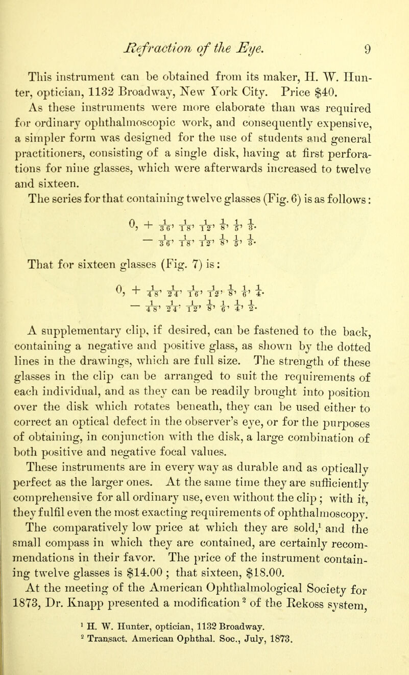 This instrument can be obtained from its maker, H. W. Hun- ter, optician, 1132 Broadway, I^ew York City. Pi-ice $40. As these instruments were more elaborate than was required f(^r ordinary oplithahnoscopic work, and consequently expensive, a simpler form was designed for the use of students and general practitioners, consisting of a single disk, having at first perfora- tions for nine glasses, which were afterwards increased to twelve and sixteen. The series for that containing twelve glasses (Fig. 6) is as follows: ^? + TG' tV' tV' 8' i' ¥• _ 1 , 1 1 1 1 1 T¥' 8' -5' 3- That for sixteen glasses (Fig. 7) is: 04-1,1,1 1 11,1 ^1 ^ T8' ■2T' T6' \r 8' 6' 4- 1 1 . 1 1, 1 11 TS' S^T- T2' 8' 'V 4' 2- A supplementary clip, if desired, can be fastened to the back, containing a negative and positive glass, as show^n by the dotted lines in the drawings, which are full size. The strength of these glasses in the clip can be arranged to suit the requirements of each individual, and as they can be readily brought into position over the disk which rotates beneath, they can be used either to correct an optical defect in the observer's eye, or for the purposes of obtaining, in conjunction with the disk, a large combination of both positive and negative focal values. These instruments are in every way as durable and as optically perfect as the larger ones. At the same time they are sufficiently comprehensive for all ordinary use, even without the clip ; with it, they fulfil even the most exacting requirements of ophthalmoscopy. The comparatively low price at which they are sold,^ and the small compass in which they are contained, are certainly recom- mendations in their favor. The price of the instrument contain- ing twelve glasses is $14.00 ; that sixteen, $18.00. At the meeting of the American Ophthalmological Society for 1873, Dr. Knapp presented a modification^ of the Eekoss system, ' H. W. Hunter, optician, 1132 Broadway. 2 Transact. American Ophthal. Soc, July, 1873.