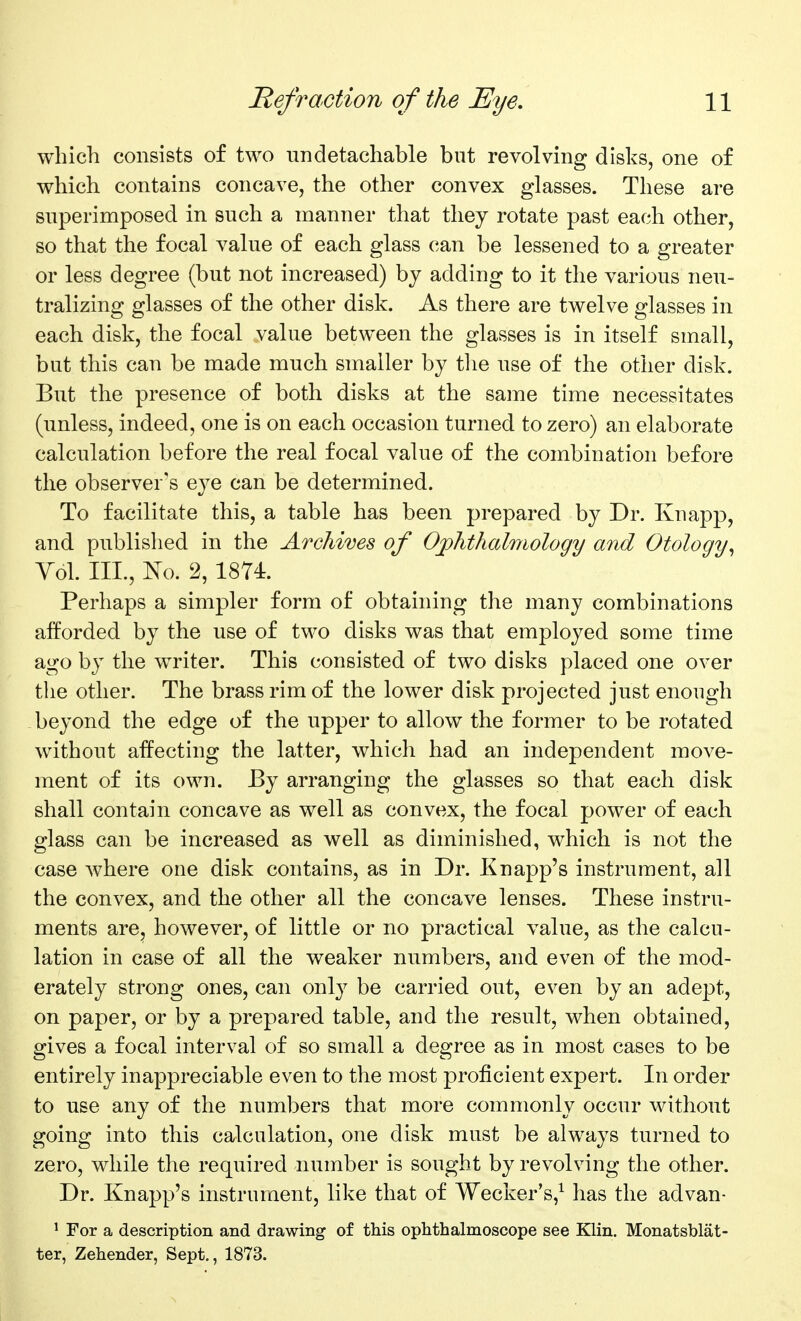 which consists of two iindetachable but revolving disks, one of which contains concave, the other convex glasses. These are superimposed in such a manner that they rotate past each other, so that the focal value of each glass can be lessened to a greater or less degree (but not increased) by adding to it the various neu- tralizing glasses of the other disk. As there are twelve glasses in each disk, the focal value between the glasses is in itself small, but this can be made much smaller by tlie use of the other disk. But the presence of both disks at the same time necessitates (unless, indeed, one is on each occasion turned to zero) an elaborate calculation before the real focal value of the combination before the observer's eye can be determined. To facilitate this, a table has been prepared by Dr. Knapp, and published in the Archives of Ojphthalmology and Otology^ Vol. III., No. 2, 1874. Perhaps a simpler form of obtaining the many combinations afforded by the use of two disks was that employed some time ago by the writer. This consisted of two disks placed one over the other. The brass rim of the lower disk projected just enough beyond the edge of the upper to allow the former to be rotated without affecting the latter, which had an independent move- ment of its own. By arranging the glasses so that each disk shall contain concave as well as convex, the focal power of each glass can be increased as well as diminished, which is not the case Avhere one disk contains, as in Dr. Knapp's instrument, all the convex, and the other all the concave lenses. These instru- ments are, however, of little or no practical value, as the calcu- lation in case of all the weaker numbers, and even of the mod- erately strong ones, can only be carried out, even by an adept, on paper, or by a prepared table, and the result, when obtained, gives a focal interval of so small a degree as in most cases to be entirely inappreciable even to the most proficient expert. In order to use any of the numbers that more commonly occur without going into this calculation, one disk must be always turned to zero, while the required number is sought by revolving the other. Dr. Knapp's instrument, like that of Wecker's,^ has the advan- ' For a description and drawing of this ophthalmoscope see Klin. Monatsblat- ter, Zehender, Sept., 1873.