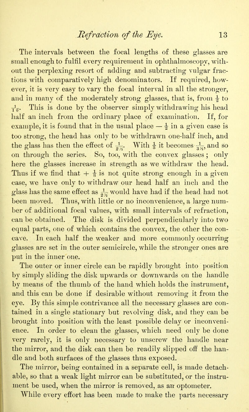 Tlie intervals between the focal leno^ths of these 2-lasses are small enough to fulfil every requirement in ophthalmoscopy, with- out the perplexing resort of adding and subtracting vulgar frac- tions with comparatively high denominators. If required, how- ever, it is very easy to vary the focal interval in all the stronger, and in many of the moderately strong glasses, that is, from \ to Y^y. This is done by the observer simply withdrawing his head half an inch from the ordinary place of examination. If, for example, it is found that in the usual place — ^ in a given case is too strong, the head has only to be withdrawn one-half inch, and the glass has then the eifect of ~. With -J it becomes ~^ and so on through the series. So, too, with the convex glasses ; only here the glasses increase in strength as we withdraw the head. Thus if we find that + i is not quite strong enough in a given case, we have only to withdraw our head half an inch and the o^lass has the same effect as ~p would have had if the head had not been moved. Thus, with little or no inconvenience, a large num- ber of additional focal values, with small intervals of refraction, can be obtained. The disk is divided perpendicularly into two equal parts, one of which contains the convex, the other the con- cave. In each half the weaker and more commonly occurring glasses are set in the outer semicircle, while the stronger ones are put in the inner one. The outer or inner circle can be rapidly brought into position by simply sliding the disk upwards or downwards on the handle by means of the thumb of the hand which holds the instrument, and this can be done if desirable w^ithout removing it from the eye. By this simple contrivance all the necessary glasses are con- tained in a single stationary but re\olving disk, and they can be brought into position with the least possible delay or inconveni- ence. In order to clean the glasses, which need only be done very rarely, it is only necessary to unscrew the handle near the mirror, and the disk can then be readily slipped off the han- dle and both surfaces of the glasses thus exposed. The mirror, being contained in a separate cell, is made detach- able, so that a weak light mirror can be substituted, or the instru- ment be used, when the mirror is remo\ ed, as an optometer. While every effort has been made to make the parts necessary