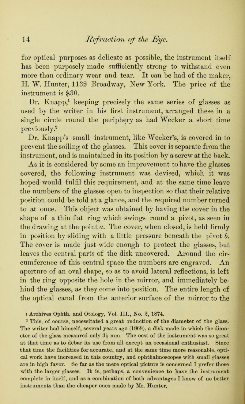 for optical purposes as delicate as possible, the instrument itself has been purposely made sufficiently strong to withstand even more than ordinary wear and tear. It can be had of the maker, H. W. Hunter, 1132 Broadway, New York. The price of the instrument is $30. Dr. Knapp,^ keeping precisely the same series of glasses as used by the writer in his first instrument, arranged these in a single circle round the periphery as had Wecker a short time previously.^ Dr. Knapp's small instrument, like Wecker's, is covered in to prevent the soiling of the glasses. This cover is separate from the instrument, and is maintained in its position by a screw at the back. As it is considered by some an improvement to have the glasses covered, the following instrument was devised, which it was hoped would fulfil this requirement, and at the same time leave the numbers of the glasses open to inspection so that their relative position could be told at a glance, and the required number turned to at once. This object was obtained by having the cover in the shape of a thin flat ring which swings round a pivot, as seen in the drawing at the point a. The cover, when closed, is held firmlj^ in position by sliding with a little pressure beneath the pivot 5. The cover is made just wide enough to protect the glasses, but leaves the central parts of the disk uncovered. Around the cir- cumference of this central space the numbers are engraved. An aperture of an oval shape, so as to avoid lateral reflections, is left in the ring opposite the hole in the mirror, and immediately be- hind the glasses, as they come into position. The entire length of the optical canal from the anterior surface of the mirror to the 1 Archives Ophth. and Otology, Vol. III., No. 2, 1874. This, of course, necessitated a great reduction of the diameter of the glass. The writer had himself, several years ago (1868), a disk made in which the diam- eter of the glass measured only 3^ mm. The cost of the instrument was so great at that time as to debar its use from all except an occasional enthusiast. Since that time the facilities for accurate, and at the same time more reasonable, opti- cal work have increased in this country, and ophthalmoscopes with small glasses are in high favor. So far as the mere optical picture is concerned I prefer those with the larger glasses. It is, perhaps, a convenience to have the instrument complete in itself, and as a combination of both advantages I know of no better instruments than the cheaper ones made by Mr. Hunter.