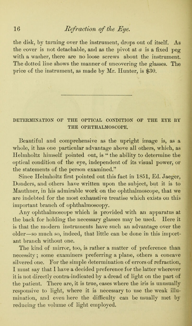 the disk, by turning over the instrument, drops out of itself. As the cover is not detachable, and as the pivot 2X a is a fixed peg with a washer, there are no loose screws about the instrument. The dotted line shows the manner of uncovering the glasses. The price of the instrument, as made by Mr. Hunter, is $30. DETERMINATION OF THE OPTICAL CONDITION OF THE EYE BY THE OPHTHALMOSCOPE. Beautiful and comprehensive as the upright image is, as a whole, it has one particular advantage above all others, which, as Helmholtz liimself pointed out, is  the ability to determine the optical condition of the eye, independent of its visual power, or the statements of the person examined. Since Helmholtz first pointed out this fact in 1851, Ed. Jaeger, Donders, and others have written upon the subject, but it is to Mauthner, in his admirable work on the ophthalmoscope, that we are indebted for the most exhaustive treatise which exists on this important branch of ophthalmoscopy. Any ophthalmoscope which is provided with an apparatus at the back for holding the necessary glasses may be used. Here it is that the modern instruments have such an advantage over the older—so much so, indeed, that little can be done in this import- ant branch without one. The kind of mirror, too, is rather a matter of preference than necessity; some examiners preferring a plane, others a concave silvered one. For the simple determination of errors of refraction, I must say that I have a decided preference for the latter wherever it is not directly contra-indicated by a dread of light on the part of the patient. Tiiere are, it is true, cases where the iris is unusually responsive to light, where it is necessary to use the weak illu- mination, and even here the difiiculty can be usually met by reducing the volume of light employed.