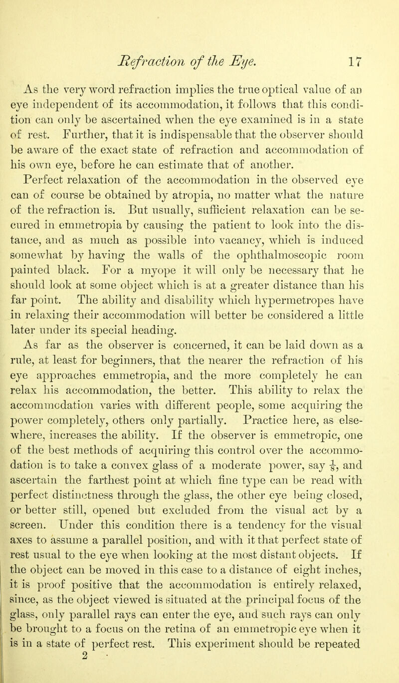 As the very word refraction implies the true optical value of an eye independent of its accommodation, it follows that this condi- tion can only be ascertained when the eye examined is in a state of rest. Further, that it is indispensable that the observer should be aware of the exact state of refraction and accommodation of his own eye, before he can estimate that of another. Perfect relaxation of the accommodation in the observed eye can of course be obtained by atropia, no matter what the nature of the refraction is. But usually, sufficient relaxation can be se- cured in emmetropia by causing the patient to look into the dis- tance, and as much as possible into vacancy, which is induced somewhat by having the walls of the ophthalmoscopic room painted black. For a myope it w411 only be necessary that he should look at some object which is at a greater distance than his far point. The ability and disability which hypermetropes have in relaxing their accommodation will better be considered a little later under its special heading. As far as the observer is concerned, it can be laid down as a rule, at least for beginners, that the nearer the refraction of his eye approaches emmetropia, and the more completely he can relax his accommodation, the better. This ability to relax the accommodation varies with different people, some accpiiring the power completely, others only partially. Practice here, as else- where, increases the ability. If the observer is emmetropic, one of the best methods of acquiring this control over the accommo- dation is to take a convex glass of a moderate j^ower, say -g-, and ascertain the farthest point at which fine type can be read with perfect distim^tness through the glass, the other eye being closed, or better still, opened but excluded from the visual act by a screen. Under this condition there is a tendency for the visual axes to assume a parallel position, and with it that perfect state of rest usual to the eye when looking at the most distant objects. If the object can be moved in this case to a distance of eight inches, it is proof positive that the accommodation is entirely relaxed, since, as the object viewed is situated at the principal focus of the glass, only parallel rays can enter the eye, and such rays can only be brought to a focus on the retina of an emmetropic eye when it is in a state of perfect rest. This experiment should be repeated 2 •