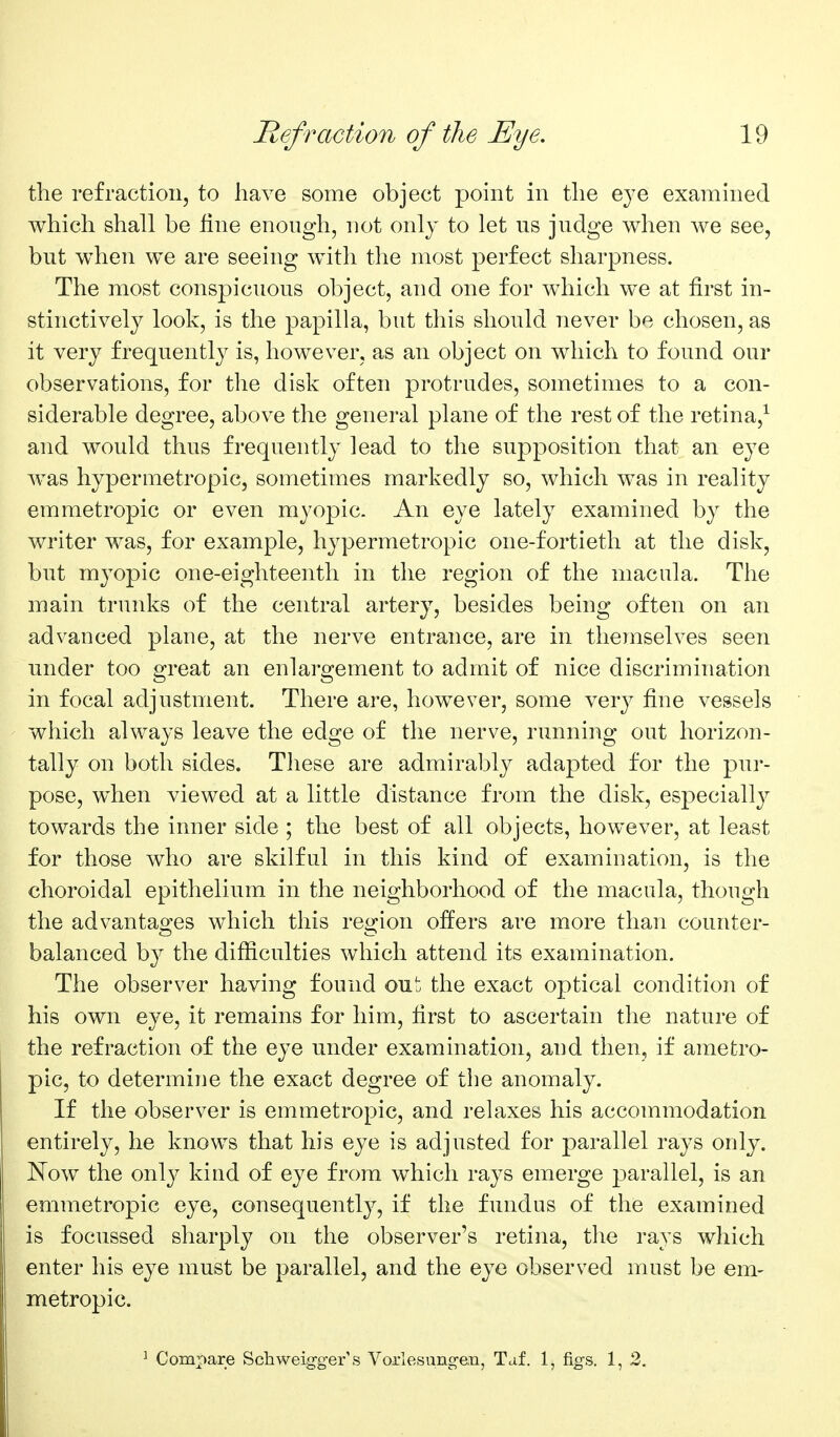 the refraction, to have some object point in the eye examined which shall be fine enough, not only to let us judge when we see, but wdien we are seeing with the most perfect sharpness. The most conspicuous object, and one for which we at first in- stinctively look, is the papilla, but this should never be chosen, as it very frequently is, however, as an object on which to found our observations, for the disk often protrudes, sometimes to a con- siderable degree, above the general plane of the rest of the retina,^ and would thus frequently lead to the supposition that an eye was hypermetropic, sometimes markedly so, which was in reality emmetropic or even myopic. An eye lately examined by the writer was, for example, hypermetropic one-fortieth at the disk, but myopic one-eighteenth in the region of the macula. The main trunks of the central artery, besides being often on an advanced plaue, at the nerve entrance, are in themselves seen under too great an enlargement to admit of nice discrimination in focal adjustment. There are, however, some very fine vessels which always leave the edge of the nerve, running out horizon- tally on both sides. These are admirably adapted for the pur- pose, when viewed at a little distance from the disk, especiall}^ towards the inner side ; the best of all objects, however, at least for those who are skilful in this kind of examination, is the choroidal epithelium in the neighborhood of the macula, though the advantages which this region offers are more than counter- balanced by the difficulties which attend its examination. The observer having found out the exact optical conditioii of his own eye, it remains for him, first to ascertain the nature of the refraction of the eye under examination, and then, if ametro- pic, to determine the exact degree of the anomaly. If the observer is emmetropic, and relaxes his accommodation entirely, he knows that his eye is adjusted for parallel rays only. Now the onl}^ kind of eye from which rays emerge jDarallel, is an emmetropic eye, consequently, if the fundus of the examined is focussed sharply on the observer's retina, the rays which enter his eye must be parallel, and the eye observed must be em- metropic. ^ Compare Schweig-g-er's Voxlesnng-en, Taf. 1, figs. 1, 2,