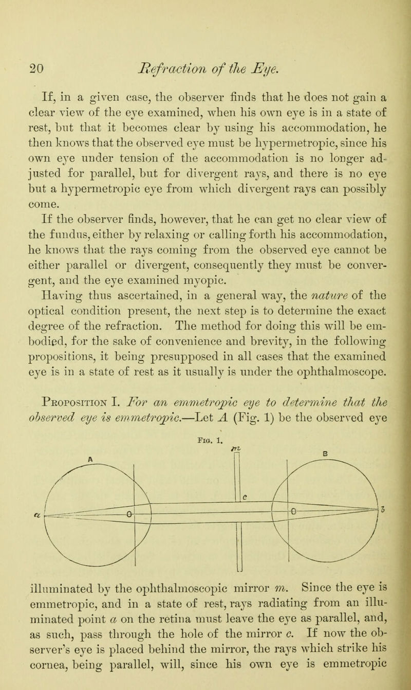 If, in a given case, the observer finds that he does not gain a clear view of the eye examined, when his own eye is in a state of rest, bnt that it becomes clear by using his accommodation, he then knows that the observed eye must be hypermetropic, since his own eye under tension of the accommodation is no longer ad- justed for parallel, but for divergent rays, and there is no eye but a hypermetropic eye from which divergent rays can possibly come. If the observer finds, however, that he can get no clear view of the fundus, either by relaxing or calling forth his accommodation, he knows that the rays coming from the observed eye cannot be either parallel or divergent, consequently they must be conver- gent, and. the eye examined myopic. Having thus ascertained, in a general way, the nature of the optical condition present, the next step is to determine the exact degree of the refraction. The method for doing this will be em- bodied, for the sake of convenience and brevity, in the following propositions, it being presupposed in all cases that the examined eye is in a state of rest as it usually is under the ophthalmoscope. Peoposition I. For an emmetropic eye to dHermine that the observed eye is emmetropic.—Let A (Fig. 1) be the observed eye Fig. 1. A c illuminated by the ophthalmoscopic mirror m. Since the eye is emmetropic, and in a state of rest, rays radiating from an illu- minated point a on the retina must leave the eye as parallel, and, as such, pass through the hole of the mirror c. If now the ob- server's eye is placed behind the mirror, the rays which strike his cornea, being parallel, will, since his own eye is emmetropic