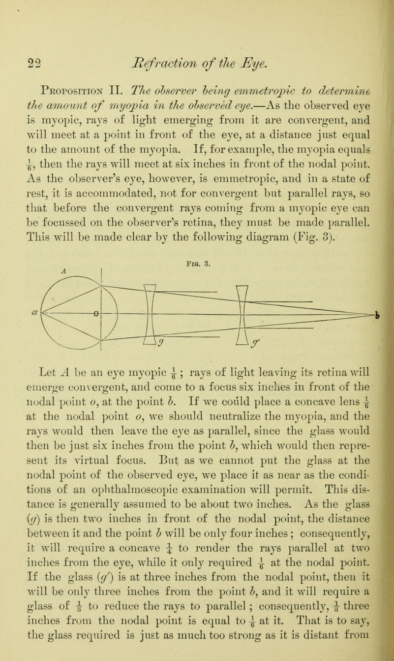 Proposition II. The ohserver heing emmetropic to determine the amount of myojpia in the observed eye.—As the observed eye is myopic, rays of light emerging from it are convergent, and will meet at a point in front of the eye, at a distance just equal to the amount of the myopia. If, for example, the myopia equals -g-, then the rays will meet at six inches in front of the nodal point. As the observer's eye, however, is emmetropic, and in a state of rest, it is accommodated, not for convergent but parallel rays, so that before the convergent rays coming from a myopic eye can be focussed on the observer's retina, they must be made parallel. This will be made clear by the following diagram (Fig. 3). Fig. 3. Let A be an eye myopic -g-; rays of light leaving its retina will emerge convergent, and come to a focus six inches in front of the nodal point <9, at the point J). If we could place a concave lens ^ at the nodal point 6», we should neutralize the mj^opia, and the rays would then leave the eye as parallel, since the glass would then be just six inches from the point which would then repre- sent its virtual focus. But as we cannot put the glass at the nodal point of the observed eye, we place it as near as the condi- tions of an ophthalmoscopic examination wdll permit. This dis- tance is generally assumed to be about two inches. As the glass {(j) is then two inches in front of the nodal point, the distance between it and the point h will be only four inches ; consequently, it will require a concave J to render the rays parallel at two inches from the eye, while it only required ^ at the nodal point. If the glass (g') is at three inches from the nodal point, then it will be only three inches from the point and it will require a glass of ^ to reduce the rays to parallel ; consequently, -J three inches from the nodal point is equal to \ at it. That is to say, the glass required is just as much too strong as it is distant from