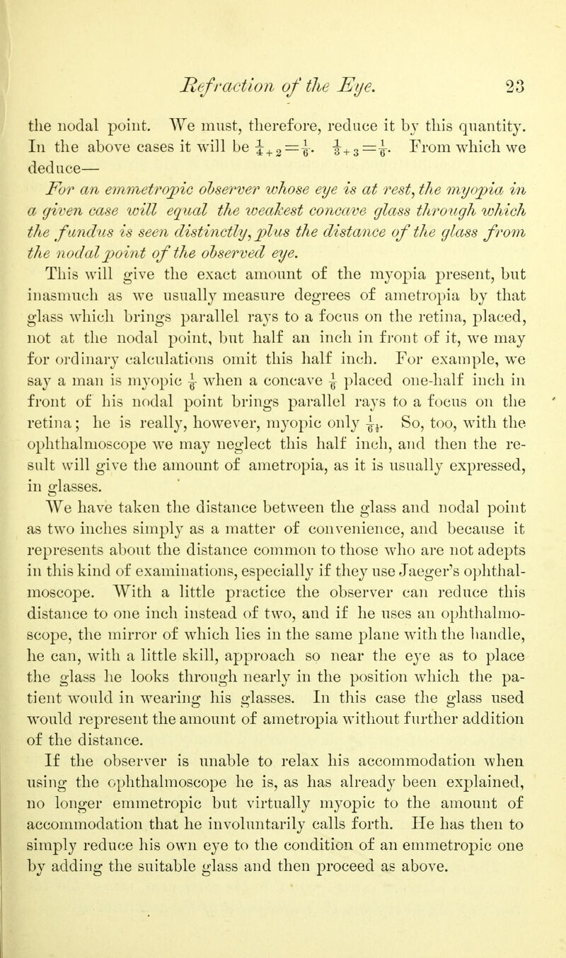 the nodal point. We must, therefore, reduce it bj this quantity. In the above cases it will be -J+g^^i. From which we deduce— For an emmetrojpic observer whose eye is at rest, the myopia in a given case will equal the loeakest concave glass through which the fandus is seen distinctly, plus the distance of the glass from the nodal point of the observed eye. This will give the exact amount of the myopia present, but inasmuch as we usually measure degrees of ametropia by that glass which brings parallel rays to a focus on the retina, placed, not at the nodal point, but half an inch in fi'ont of it, we may for ordinary calculations omit this half inch. For example, we say a man is myopic \ when a concave \ placed one-half inch in front of his nodal point brings parallel rays to a focus on the retina; he is really, however, myopic only So, too, with the ophthalmoscope we may neglect this half inch, and then the re- sult will give the amount of ametropia, as it is usually expressed, in glasses. We have taken the distance between the glass and nodal point as two inches simply as a matter of convenience, and because it represents about the distance common to those who are not adepts in this kind of examinations, especially if they use Jaeger's ophthal- moscope. With a little practice the observer can reduce this distance to one inch instead of two, and if he uses an ophthalmo- scope, the mirror of which lies in the same plane with the handle, he can, with a little skill, approach so near the eye as to place the glass he looks through nearly in the position which the pa- tient would in wearing his glasses. In this case the glass used would represent the amount of ametropia without further addition of the distance. If the observer is unable to relax his accommodation when using the ophthalmoscope he is, as has already been explained, no longer emmetropic but virtually myopic to the amount of accommodation that he involuntarily calls forth. He has then to simply reduce his own eye to the condition of an emmetropic one by adding the suitable glass and then proceed as above.