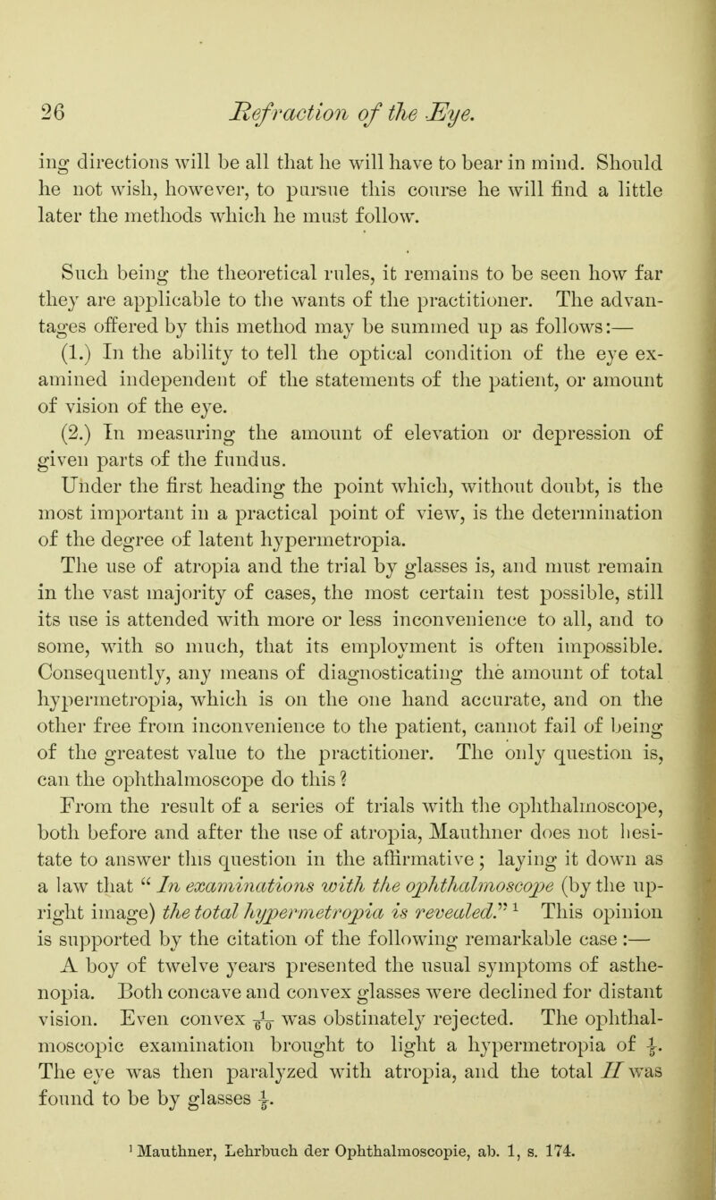 mg directions will be all that lie will have to bear in mind. Should he not wish, however, to pursue this course he will find a little later the methods which he must follow. Such being the theoretical rules, it remains to be seen how far they are applicable to the wants of the practitioner. The advan- tages offered by this method may be summed up as follows:— (1.) In the ability to tell the optical condition of the eye ex- amined independent of the statements of the patient, or amount of vision of the eye. (2.) In measuring the amount of elevation or depression of given parts of the fundus. Under the first heading the point which, without doubt, is the most important in a practical point of view, is the determination of the degree of latent hypermetropia. The use of atropia and the trial by glasses is, and must remain in the vast majority of cases, the most certain test possible, still its use is attended with more or less inconvenience to all, and to some, with so much, that its employment is often impossible. Consequently, any means of diagnosticating the amount of total hypermetropia, which is on the one hand accurate, and on the other free from inconvenience to the patient, cannot fail of being of the greatest value to the practitioner. The only question is, can the ophthalmoscope do this ? From the result of a series of trials with the ophthalmoscope, both before and after the use of atropia, Mauthner does not hesi- tate to answer this question in the aftirmative; laying it down as a law that  In examinations with the ojjhthalmosGoiJe (by the up- right image) the total hyjpermetrojpia is revealed.'''^ ^ This opinion is supported by the citation of the following remarkable case :— A boy of twelve years presented the usual symptoms of asthe- nopia. Both concave and convex glasses were declined for distant vision. Even convex -^-^ was obstinately rejected. The ophthal- moscopic examination brought to light a hypermetropia of \. The eye was then paralyzed w^ith atropia, and the total IlviSiS, found to be by gl asses -g-. ' Mauthner, Lehrbuch der Oplithalmoscopie, ab. 1, s. 174.