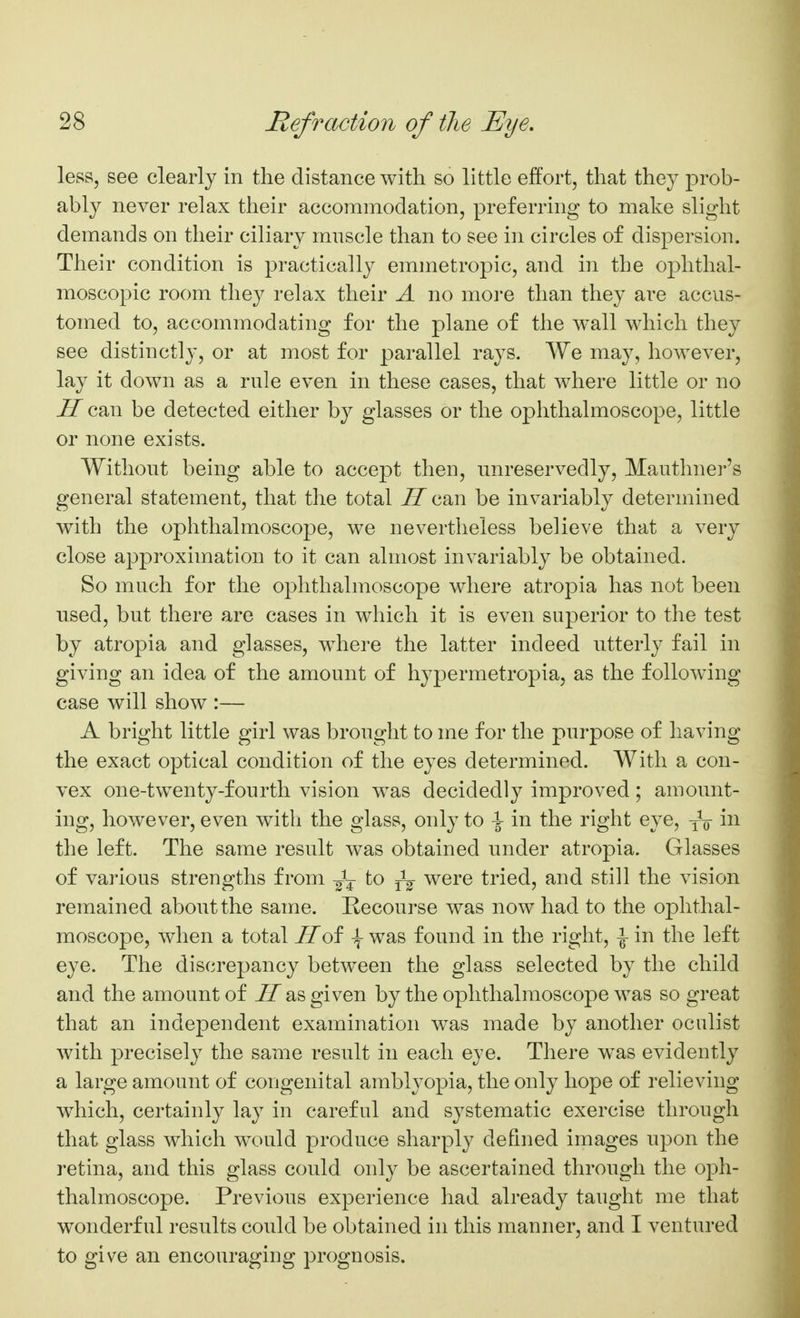 less, see clearly in the distance with so little effort, that they prob- ably never relax their accommodation, preferring to make sliglit demands on their ciliary mnscle than to see in circles of dispersion. Their condition is practically emmetropic, and in the oj)hthal- moscopic room they relax their A no more than they are accus- tomed to, accommodating for the plane of the wall which they see distinctly, or at most for parallel rays. We may, however, lay it down as a rule even in these cases, that where little or no H can be detected either by glasses or the ophthalmoscope, little or none exists. Without being able to accept then, unreservedly, Mauthner's general statement, that the total H can be invariably determined with the ophthalmoscope, we nevertheless believe that a very close approximation to it can almost invariably be obtained. So much for the ophthalmoscope where atropia has not been used, but there are cases in which it is even superior to the test by atropia and glasses, where the latter indeed utterly fail in giving an idea of the amount of hypermetropia, as the following case will show :— A bright little girl was brought to me for the purpose of having the exact optical condition of the eyes determined. With a con- vex one-twenty-fourth vision was decidedly improved; amount- ing, however, even with the glass, only to \ in the right eye, yV the left. The same result was obtained under atropia. Glasses of various strengths from to were tried, and still the vision remained about the same. Kecourse was now had to the ophthal- moscope, when a total Hoi \ was found in the right, \ in the left eye. The discrepancy between the glass selected by the child and the amount of ^ as given by the ophthalmoscope was so great that an independent examination was made by another oculist with precisely the same result in each eye. There w^as evidently a large amount of congenital amblyopia, the only hope of relieving which, certainly lay in careful and systematic exercise through that glass which wx^uld produce sharply defined images upon the retina, and this glass could only be ascertained through the oph- thalmoscope. Previous experience had already taught me that wonderful results could be obtained in this manner, and I ventured to give an encouraging prognosis.