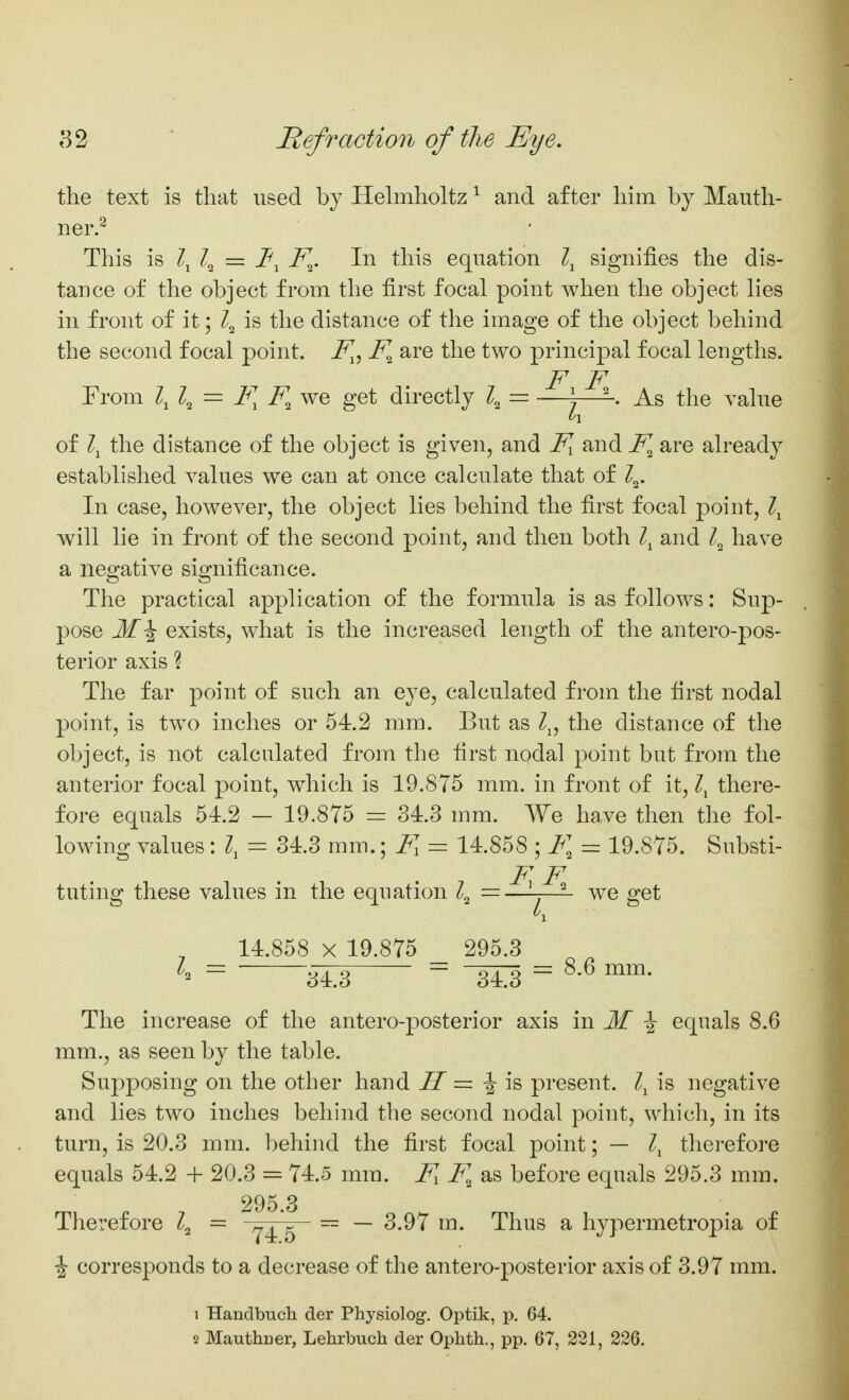 the text is that used by Hehnholtz ^ and after him by Mauth- ner.^ This is Zj Z2 = i^, i^. In this equation signifies the dis- tance of the object from the first focal point when the object lies in front of it; is the distance of the image of the object behind the second focal point, i^, are the two principal focal lengths. F F From \ \ — F, F^ we get directly 4 = —)—\ As the valne of the distance of the object is given, and F^ and F^ are already established values we can at once calculate that of 4- In case, however, the object lies behind the first focal point, will lie in front of the second point, and then both and 4 have a negative significance. The practical application of the formula is as follows: Sup- pose exists, what is the increased length of the antero-pos- terior axis ? The far point of such an eye, calculated from the first nodal point, is two inches or 54.2 mm. But as Z^, the distance of the object, is not calculated from the first nodal point but from the anterior focal point, which is 19.875 mm. in front of it, there- fore equals 54.2 — 19,875 =: 34.3 mm. We have then the fol- lowing values: I, = 34.3 mm.; F, = 14.858 ; F, = 19.875. Substi- F F tuting these values in the equation =—j—^ we get 14.858 X 19.875 295.3 I, = = ^8 = ^-^ The increase of the antero-posterior axis in If ^ equals 8.6 mm., as seen by the table. Supposing on the other hand II = ^ i& present, is negative and lies two inches behind the second nodal point, which, in its turn, is 20.3 mm. behind the first focal point; — therefoj-e equals 54.2 + 20.3 = 74.5 mm. F F, sls before equals 295.3 mm. 295 3 Therefore = ^^'^ — — 3.97 m. Thus a hypermetropia of i corresponds to a decrease of the antero-posterior axis of 3.97 mm. 1 Handbuch der Physiolog-. Optik, p. 64. 2 Mauthcer, Lehrbuch der Ophth., pp. 67, 221, 226.