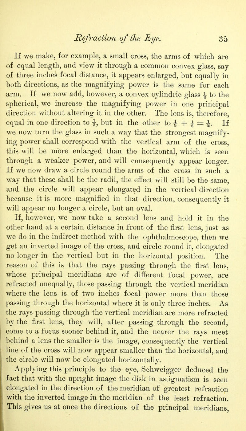 If we make, for example, a small cross, the arms of which are of equal length, and view it through a common convex glass, say of three inches focal distance, it appears enlarged, but equally in both directions, as the magnifying powder is the same for each arm. If w^e now add, however, a convex cylindric glass \ to the spherical, we increase the magnifying power in one principal direction without altering it in the other. The lens is, therefore, equal in one direction to ^, but in the other ■\- \ — \. If we now turn the glass in such a way that the strongest magnify- ing power shall correspond with the vertical arm of the cross, this will be more enlarged than the horizontal, which is seen through a weaker power, and will consequently appear longer. If we now draw a circle round the arms of the cross in such a way that these shall be the radii, the effect will still be the same, and the circle will appear elongated in the vertical direction because it is more magnified in that direction, consequently it will appear no longer a circle, but an oval. If, however, we now take a second lens and hold it in the other hand at a certain distance in front of the first lens, just as we do in the indirect method with the ophthalmoscope, then we get an inverted image of the cross, and circle round it, elongated no longer in the vertical but in the horizontal position. The reason of this is that the rays passing through the first lens, whose principal meridians are of different focal power, are refracted unequally, those passing through the vertical meridian where the lens is of tw^o inches focal power more than those passing through the horizontal where it is only three inches. As the rays passing through the vertical meridian are more refracted by the first lens, they will, after passing through the second, come to a focus sooner behind it, and the nearer the rays meet behind a lens the smaller is the image, consequently the vertical line of the cross will now appear smaller than the horizontal, and the circle will now be elongated horizontally. Applying this principle to the eye, Schweigger deduced the fact that with the upright image the disk in astigmatism is seen elongated in the direction of the meridian of greatest refraction with the inverted image in the meridian of the least refraction. This gives us at once the directions of the principal meridians,