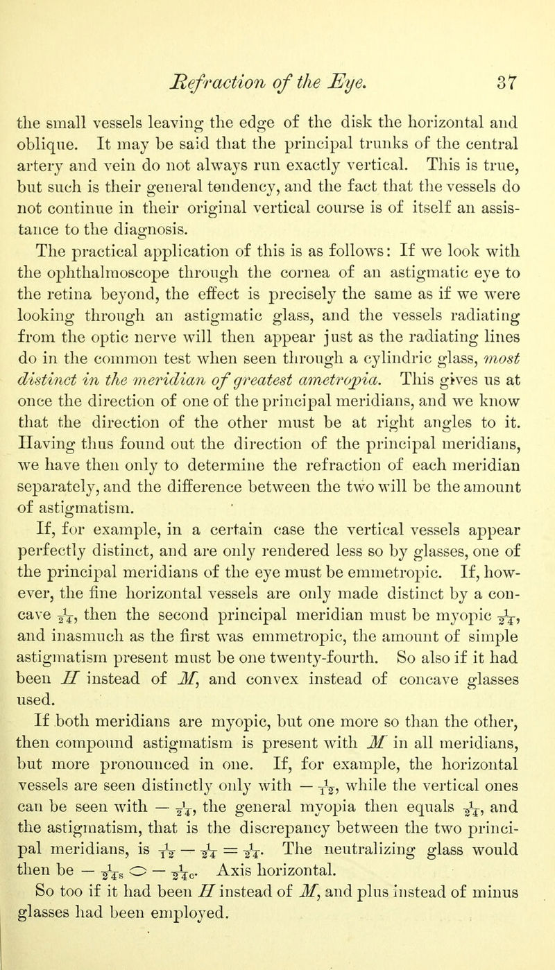 the small vessels leaving the edge of the disk the horizontal and oblique. It may be said that the principal trunks of the central artery and vein do not always run exactly vertical. This is true, but such is their general tendency, and the fact that the vessels do not continue in their original vertical course is of itself an assis- tance to the diagnosis. The practical application of this is as follows: If we look with the ophthalmoscope through the cornea of an astigmatic eye to the retina beyond, the effect is precisely the same as if we were looking through an astigmatic glass, and the vessels radiating from the optic nerve will then appear just as the radiating lines do in the common test when seen through a cylindric glass, most distinct in the m eridian of greatest am etropia. This gives us at once the direction of one of the principal meridians, and we know that the direction of the other must be at right angles to it. Having thus found out the direction of the principal meridians, we have then only to determine the refraction of each meridian separately, and the difference between the two will be the amount of astigmatism. If, for example, in a certain case the vertical vessels appear perfectly distinct, and are only rendered less so by glasses, one of the principal meridians of the eye must be emmetropic. If, how- ever, the fine horizontal vessels are only made distinct by a con- cave then the second principal meridian must be myopic ^i^, and inasmuch as the first was emmetropic, the amount of simple astigmatism present must be one twenty-fourth. So also if it had been H instead of M, and convex instead of concave glasses used. If both meridians are myopic, but one more so than the other, then compo\md astigmatism is present with M in all meridians, but more pronounced in one. If, for example, the horizontal vessels are seen distinctly only with — Jg^, while the vertical ones can be seen with — -^^^ the general myopia then equals -^^^ and the astigmatism, that is the discrepancy between the two princi- pal meridians, is -^^ — -^-^ = The neutralizing glass would then be — o — -^^^c- ^xis horizontal. So too if it had been instead of M, and plus instead of minus glasses had been employed.