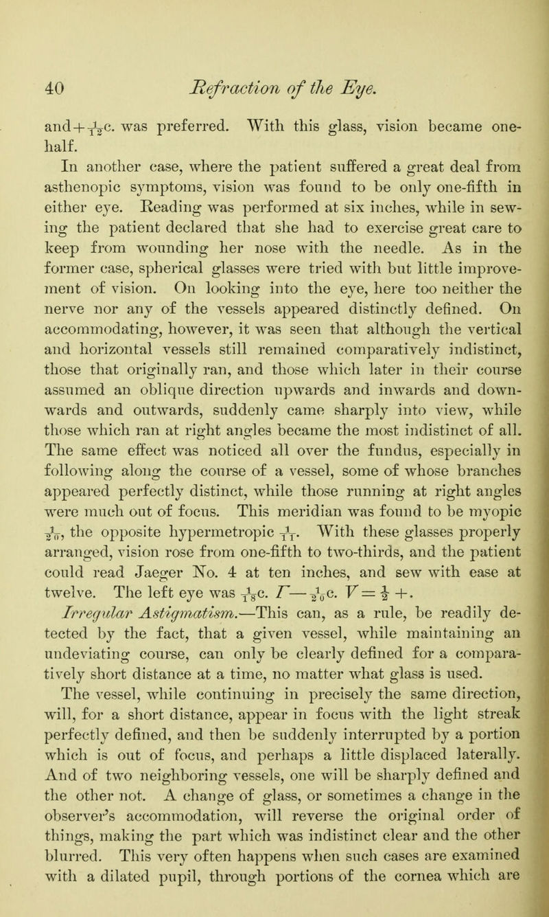 and + yV^- preferred. With this glass, vision became one- half. In another case, where the patient suffered a great deal from asthenopic symptoms, vision was found to be only one-fifth in either eye. Reading was performed at six inches, while in sew- ing the patient declared that she had to exercise great care to keep from wounding her nose with the needle. As in the former case, spherical glasses were tried with but little improve- ment of vision. On looking into the eye, here too neither the nerve nor any of the vessels appeared distinctly defined. On accommodating, however, it was seen that although the vertical and horizontal vessels still remained comparatively indistinct, those that originally ran, and those which later in their course assumed an oblique direction upwards and inwards and down- wards and outwards, suddenly came sharply into view, while those which ran at right angles became the most indistinct of alL The same effect was noticed all over the fundus, especially in following along the course of a vessel, some of whose branches appeared perfectly distinct, while those running at right angles were much out of focus. This meridian was found to be myopic ^V, the opposite hypermetropic yV- With these glasses properly arranged, vision rose from one-fifth to two-thirds, and the patient could read Jaeger ISTo. 4 at ten inches, and sew with ease at twelve. The left eye was JgC. F—F= J +. Irregular Astigmatism.—This can, as a rule, be readily de- tected by the fact, that a given vessel, while maintaining an undeviating course, can only be clearly defined for a compara- tively short distance at a time, no matter what glass is used. The vessel, while continuing in precisely the same direction, will, for a short distance, appear in focus with the light streak perfectly defined, and then be suddenly interrupted by a portion which is out of focus, and perhaps a little displaced laterally. And of two neighboring vessels, one will be sharply defined and the other not. A change of glass, or sometimes a change in the observer's accommodation, will reverse the original order of things, making the part which was indistinct clear and the other blurred. This very often happens when such cases are examined with a dilated pnpil, through portions of the cornea which are