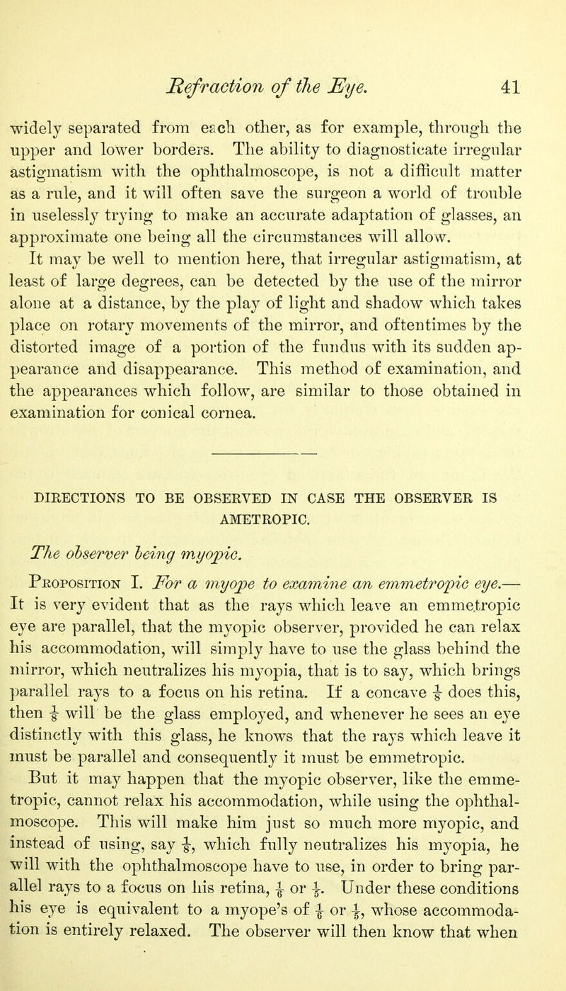 widely separated from eacb other, as for example, through the upper and lower borders. The ability to diagnosticate irregular astigmatism with the ophthalmoscope, is not a difficult matter as a rule, and it will often save the surgeon a world of trouble in uselessly trying to make an accurate adaptation of glasses, an approximate one being all the circumstances will allow. It may be well to mention here, that irregular astigmatism, at least of large degrees, can be detected by the use of the mirror alone at a distance, by the play of light and shadow which takes place on rotary movements of the mirror, and oftentimes by the distorted image of a portion of the fundus with its sudden ap- pearance and disappearance. This method of examination, and the appearances which follow, are similar to those obtained in examination for conical cornea. DIRECTIONS TO BE OBSERVED IN CASE THE OBSERVER IS AMETROPIC. The observer being myopic. Proposition I. For a myope to examine an emmetropic eye.— It is very evident that as the rays which leave an emmetropic eye are parallel, that the myopic observer, provided he can relax his accommodation, will simply have to use the glass behind the mirror, which neutralizes his myopia, that is to say, which brings parallel rays to a focus on his retina. If a concave -§- does this, then |- will be the glass employed, and whenever he sees an eye distinctly with this glass, he knows that the rays which leave it must be parallel and consequently it must be emmetropic. But it may happen that the myopic observer, like the emme- trop>ic, cannot relax his accommodation, while using the ophthal- moscope. This will make him just so much more myopic, and instead of using, say |-, which fully neutralizes his myopia, he will with the ophthalmoscope have to use, in order to bring par- allel rays to a focus on his retina, \ or \. Under these conditions his eye is equivalent to a myope's of -| or |, whose accommoda- tion is entirely relaxed. The observer will then know that when