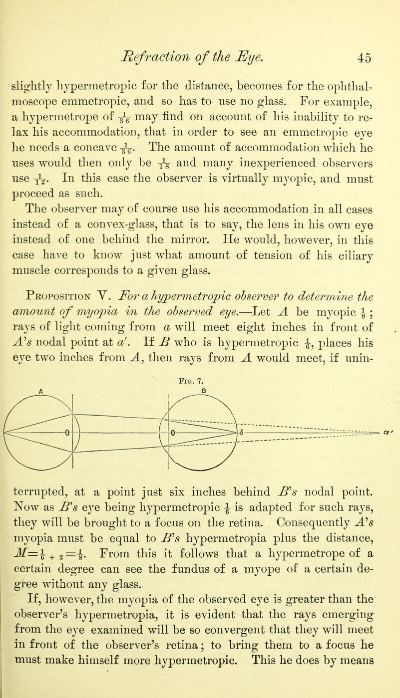 slightly hypermetropic for the distance, becomes for the ophthal- moscope emmetropic, and so has to use no glass. For example, a hypermetrope of -^-^ may find on account of his inability to re- lax his accommodation, that in order to see an emmetropic eye he needs a concave -j^. The amount of accommodation which he uses would then only be many inexperienced observers use yV- this case the observer is virtually myopic, and must proceed as such. The observer may of course use his accommodation in all cases instead of a convex-glass, that is to say, the lens in his own eye instead of one behind the mirror. He would, however, in this case have to know just what amount of tension of his ciliary muscle corresponds to a given glass. Proposition Y. For a Tiyjpermetrojpic observer to determine the amount of myojna in the observed eye.—Let A be myopic ^; rays of light coming from a will meet eight inches in front of A^s nodal point at a'. If JB who is hypermetropic places his eye two inches from A, then rays from A would meet, if unin- FiG. 7. terrupted, at a point just six inches behind JB^s nodal point. Now as B's QjQ being hypermetropic | is adapted for such rays, they will be brought to a focus on the retina. Consequently A^s myopia must be equal to B^s hypermetropia plus the distance, ^ From this it follows that a hypermetrope of a certain degree can see the fundus of a myope of a certain de- gree without any glass. If, however, the myopia of the observed eye is greater than the observer's hypermetropia, it is evident that the rays emerging from the e^^e examined will be so convergent that they will meet in front of the observer's retina; to bring them to a focus he must make himself more hypermetropic. This he does by means