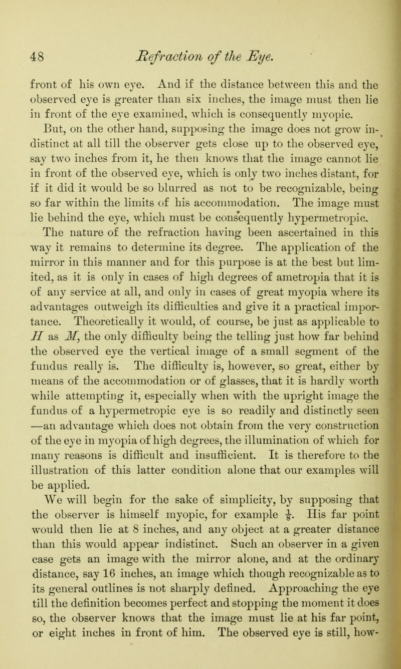 fi'ont of his own eje. And if the distance between this and the observed eye is greater than six inches, the image must then lie in front of the eye examined, which is consequently myopic. But, on the other hand, supposing the image does not grow in- distinct at all till the observer gets close up to the observed eye, say two inches from it, he then knows that the image cannot lie in front of the observed eye, which is only two inches distant, for if it did it would be so blurred as not to be recognizable, being so far within the limits of his accommodation. The ima^e must lie behind the eye, which must be consequently hypermetropic. The nature of the refraction having been ascertained in this way it remains to determine its degree. The application of the mirror in this manner and for this purpose is at the best but lim- ited, as it is only in cases of high degrees of ametropia that it is of any service at all, and only in cases of great myopia where its advantages outweigh its difficulties and give it a practical impor- tance. Theoretically it would, of course, be just as applicable to H as My the only difficulty being the telling just how far behind the observed eye the vertical image of a small segment of the fundus really is. The difficulty is, however, so great, either by means of the accommodation or of glasses, that it is hardly worth while attempting it, especially when with the upright image the fundus of a hypermetropic eye is so readily and distinctly seen —an advantage which does not obtain from the very construction of the eye in myopia of high degrees, the illumination of wdiich for many reasons is difficult and insufficient. It is therefore to the illustration of this latter condition alone that our examples will be applied. We will begin for the sake of simplicity, by supposing that the observer is himself myopic, for example •§-. His far point would then lie at 8 inches, and any object at a greater distance than this would appear indistinct. Such an observer in a given case gets an image with the mirror alone, and at the ordinary distance, say 16 inches, an image which tliough recognizable as to its general outlines is not sharply defined. Approaching the eye till the definition becomes perfect and stopping the moment it does so, the observer knows that the image must lie at his far point, or eight inches in front of him. The observed eye is still, how-