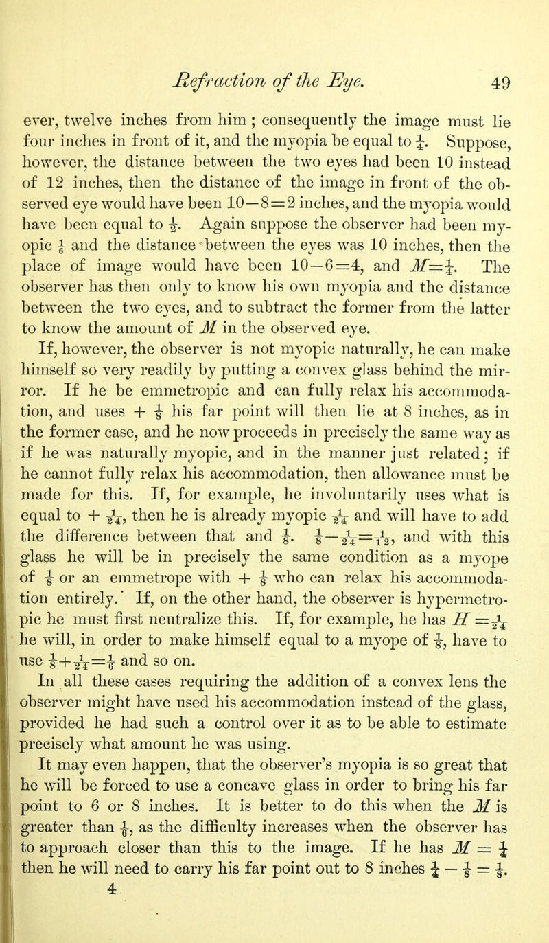 ever, twelve inches from him ; consequently the image must lie four inches in front of it, and the myopia be equal to J. Suppose, however, the distance between the two eyes had been 10 instead of 12 inches, then the distance of the image in front of the ob- served eye would have been 10—8 = 2 inches, and the myopia would have been equal to \, Again suppose the observer had been my- opic i and the distance between the eyes was 10 inches, then the place of image would have been 10—6=4, and M—\. The observer has then only to know his own myopia and the distance between the two eyes, and to subtract the former from the latter to know the amount of M in the observed eye. If, however, the observer is not myopic naturally, he can make himself so very readily by putting a convex glass behind the mir- ror. If he be emmetropic and can fully relax his accommoda- tion, and uses + \ his far point will then lie at 8 inches, as in the former case, and he now proceeds in precisely the same way as if he was naturally myopic, and in the manner just related; if he cannot fully relax his accommodation, then allowance must be made for this. If, for example, he involuntarily uses wliat is equal to + g^^, then he is already myopic and will have to add the difference between that and ■§-. i—sV—tV? ^^^^ with this glass he will be in precisely the same condition as a myope of \ or an emmetrope with + \ who can relax his accommoda- tion entirely.' If, on the other hand, the observer is hypermetro- pic he must first neutralize this. If, for example, he has H he will, in order to make himself equal to a myope of ■§-, have to use \-^^^z=z\ and so on. In all these cases requiring the addition of a convex lens the observer might have used his accommodation instead of the glass, provided he had such a control over it as to be able to estimate precisely what amount he was using. It may even happen, that the observer's myopia is so great that he will be forced to use a concave glass in order to bring his far point to 6 or 8 inches. It is better to do this when the M is greater than ^, as the difiiculty increases w^hen the observer has to approach closer than this to the image. If he has M = \ then he will need to carry his far point out to 8 inches i — i = -J. 4