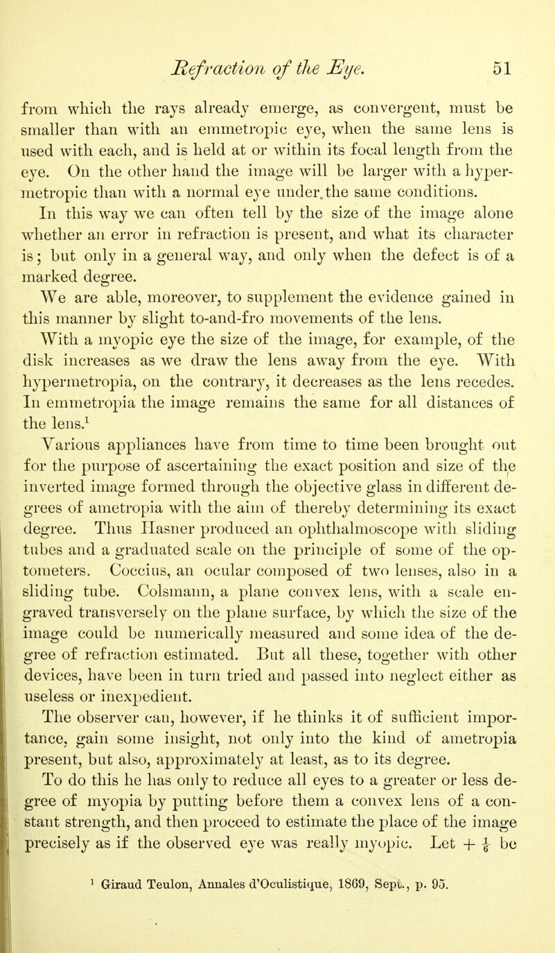 from which the rays already emerge, as convergent, must be smaller than with an emmetropic eye, when the same lens is used with each, and is held at or within its focal length from the eye. On the other hand the image will be larger with a hyper- metropic than with a normal eye under^the same conditions. In this w^ay we can often tell by the size of the image alone whether an error in refraction is present, and what its character is; but only in a general way, and only when the defect is of a marked degree. We are able, moreover, to supplement the evidence gained in this manner by slight to-and-fro movements of the lens. With a myopic eye the size of the image, for example, of the disk increases as we draw the lens away from the eye. With hypermetropia, on the contrary, it decreases as the lens recedes. In emmetropia the image remains the same for all distances of the lens.^ Various appliances have from time to time been brought out for the purpose of ascertaining the exact position and size of the inverted image formed through the objective glass in different de- grees of ametropia with the aim of thereby determining its exact degree. Thus Hasner produced an ophthalmoscope with sliding tubes and a graduated scale on the principle of some of the op- tometers. Coccius, an ocular composed of two lenses, also in a sliding tube. Colsmann, a plane convex lens, with a scale en- graved transversely on the plane surface, by which the size of the image could be numerically measured and some idea of the de- gree of refraction estimated. But all these, together with other devices, have been in turn tried and passed into neglect either as useless or inexpedient. The observer can, however, if he thinks it of sufficient impor- tance, gain some insight, not only into the kind of ametropia present, but also, approximately at least, as to its degree. To do this he has only to reduce all eyes to a greater or less de- gree of myopia by putting before them a convex lens of a con- stant strength, and then proceed to estimate the place of the image precisely as if the observed eye was really myopic. Let + \- be ^ Giraud Teulon, Annales d'Oculistique, 1869, Sepi., p. 95.