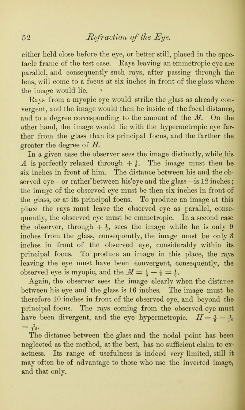 either held close before the eye, or better still, placed in the spec- tacle frame of the test case. Kajs leaving an emmetropic eye are parallel, and consequently such rays, after passing through the lens, will come to a focus at six inches in front of the glass where the image would lie. Eays from a myopic eye would strike the glass as already con- vergent, and the image would then be inside of the focal distance, and to a degree corresponding to the amount of the M. On the other hand, the image would lie with the hypermetropic eye far- ther from the glass than its principal focus, and the farther the greater the degree of H. In a given case the observer sees the image distinctly, while his A is perfectly relaxed through -f- ^. The image must then be six inches in front of him. The distance between his and the ob- served eye—or rather'between his^eye and the glass—is 12 inches ; the image of the observed eye must be then six inches in front of the glass, or at its principal focus. To produce an image at this place the rays must leave the observed eye as parallel, conse- quently, the observed eye must be emmetropic. In a second case the observer, through + ^, sees the image while he is only 9 inches from the glass, consequently, the image must be only 3 inches in front of the observed eye, considerably within its principal focus. To produce an image in this place, the rays leaving the eye must have been convergent, consequentl}^, the observed eye is myopic, and the M= ^ — ^ Again, the observer sees the image clearly when the distance between his eye and the glass is 16 inches. The image must be therefore 10 inches in front of the observed eye, and beyond the principal focus. The rays coming from the observed eye must have been divergent, and the eye hypermetropic. H— -J- — yV = tV The distance between the glass and the nodal point has been neglected as the method, at the best, has no sufficient claim to ex- actness. Its range of usefulness is indeed very limited, still it may often be of advantage to those who use the inverted image, and that only.