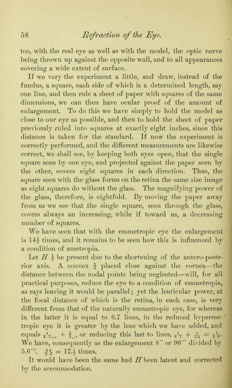 too, with the real eje as well as with the model, the optic nerve being thrown up against the opposite wall, and to all appearances covering a wide extent of surface. If we vary the experiment a little, and draw, instead of the fundus, a square, each side of which is a determined length, say one line, and then rule a sheet of paper with squares of the same dimensions, we can then have ocular proof of the amount of enlargement. To do this we have simply to hold the model as close to our eye as possible, and then to hold the sheet of paper previously ruled into squares at exactly eight inches, since this distance is taken for the standard. If now the experiment is correctly performed, and the different measurements are likewise correct, we sliall see, by keeping both eyes open, that the single square seen by one eye, and projected against the paper seen by the other, covers eight squares in each direction. Thus, the square seen with the glass forms on the retina the same size image as eight squares do without the glass. The magnifying power of the glass, therefore, is eightfold. By moving the paper away from us we see that .the single square, seen througli the glass, covers always an increasing, while if toward us, a decreasing number of squares. We have seen that with the emmetropic eye the enlargement is times, and it remains to be seen how this is influenced by a condition of ametropia. Let ^ ^ be present due to the shortening of the antero-poste- rior axis. A convex \ placed close against the cornea—the distance between the nodal points being neglected—will, for all practical purposes, reduce the eye to a condition of emmetropia, as rays leaving it would be parallel; yet the lenticular power, at the focal distance of which is the retina, in each case, is very different from that of the naturally emmeti'opic eye, for whereas in the latter it is equal to 6.7 lines, in the reduced hyperme- tropic eye it is greater by the lens which we have added, and equals -g^T/;/ i;,? ^i reducing this last to lines, g-^^ + J^- — ^-.V- We have, consequently as the enlargement 8 or 96' divided by 5.6'. -I.I = 17.-1- times. It would have been the same had II been latent and corrected by the accommodation.