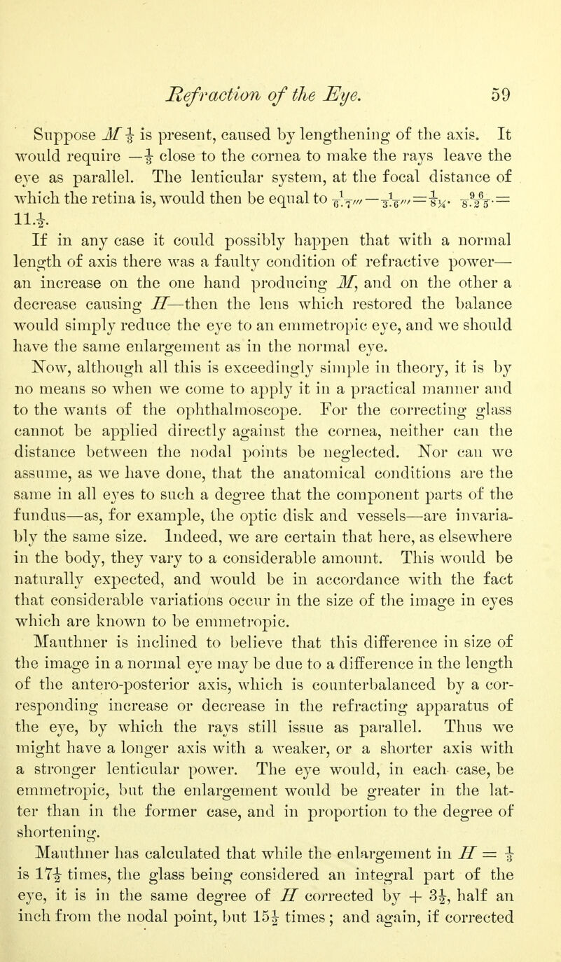 Suppose M\ is present, caused by lengthening of the axis. It would require —\ close to the cornea to make the rays leave the eye as parallel. The lenticular system, at tlie focal distance of which the retina is, would then be equal to -i^tfr—-^-^r,—\y^. 8^jj-= If in any case it could possibly ha23j)en that with a normal length of axis there was a faulty condition of refractive power—• an increase on the one hand producing and on the other a decrease causino^ ZT—then the lens which restored the balance would simply reduce the eye to an ennnetropic eye, and we should have the same enlargement as in the normal eye. I^ow, although all this is exceedingly simple in theory, it is by no means so when we come to apply it in a practical manner and to the wants of the ophthalmoscope. For the correcting glass cannot be applied directly against the cornea, neither can the distance between the nodal points be neglected. 'Nov can we assume, as we have done, that the anatomical conditions are the same in all eyes to such a degree that the component parts of the fundus—as, for example, the optic disk and vessels—are invaria- bly the same size. Indeed, we are certain that here, as elsewhere in the body, they vary to a considerable amount. This would be naturally expected, and would be in accordance with the fact that considerable variations occur in the size of tlie image in eyes which are known to be emmetropic. Mauthner is inclined to believe that this difference in size of the image in a normal eye may be due to a difference in the length of the antero-posterior axis, which is counterbalanced by a cor- responding increase or decrease in the refracting apparatus of the eye, by which the rays still issue as parallel. Thus we might have a longer axis with a weaker, or a shorter axis with a stronger lenticular power. The eye would, in each case, be emmetropic, but the enlargement would be greater in the lat- ter than in the former case, and in proportion to the degree of shortening. Mauthner has calculated that while the enlargement in II = ^ is 17i times, the glass being considered an integral part of the eye, it is in the same degree of H corrected by + 3J, half an inch from the nodal point, but 15| times; and again, if corrected