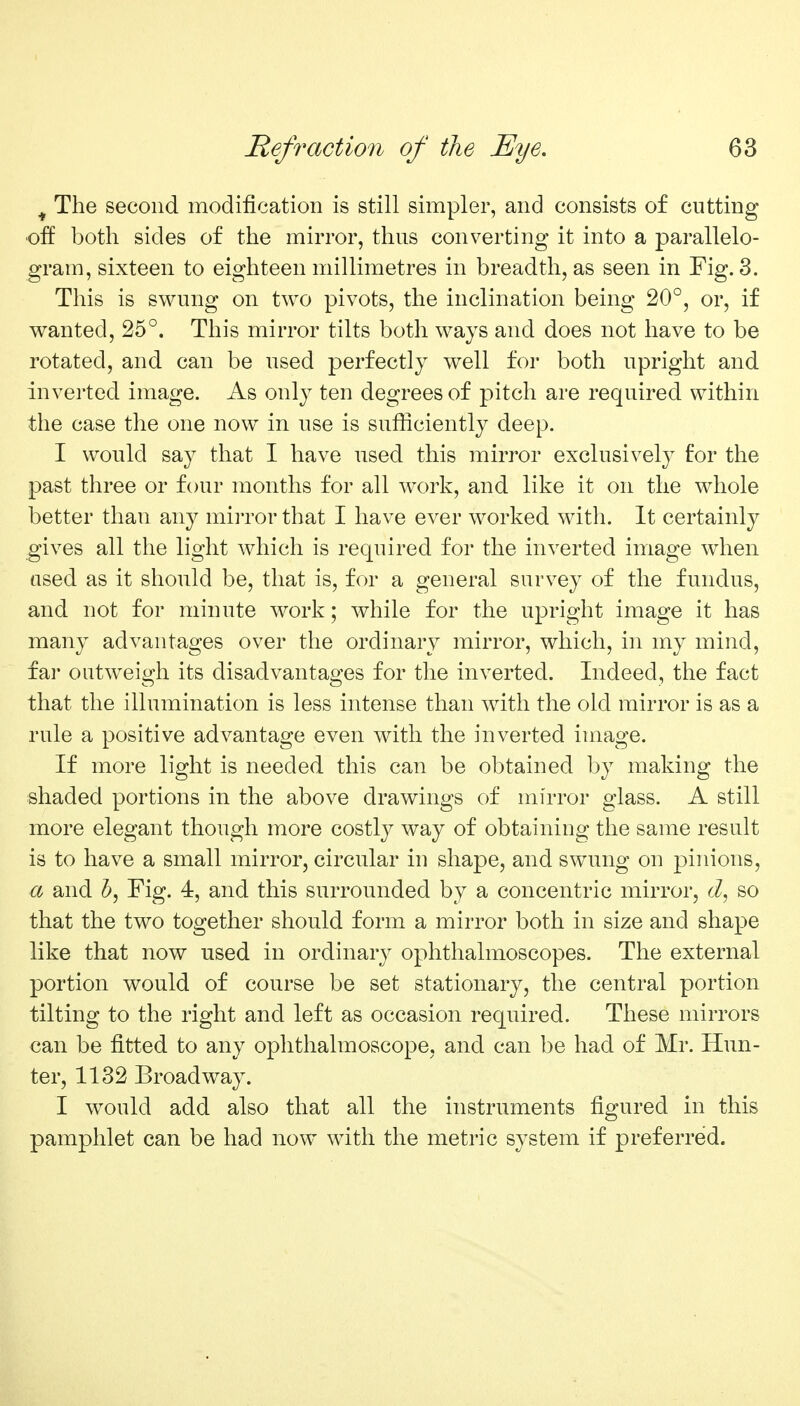 ^ The second modification is still simpler, and consists of cutting ■off both sides of the mirror, thus converting it into a parallelo- gram, sixteen to eighteen millimetres in breadth, as seen in Fig. 3. This is swung on two pivots, the inclination being 20°, or, if wanted, 25°. This mirror tilts both ways and does not have to be rotated, and can be used perfectly well for both upright and inverted image. As only ten degrees of pitch are required within the case the one now in use is sufliciently deep. I would say that I have used this mirror exclusively for the past three or four months for all work, and like it on the whole better than any miiTor that I have ever worked with. It certainly gives all the light which is required for the inverted image when used as it should be, that is, for a general survey of the fundus, and not for minute work; while for the upright image it has many advantages over the ordinary mirror, which, in my mind, fai outweigh its disadvantages for the inverted. Indeed, the fact that the illumination is less intense than with the old mirror is as a rule a positive advantage even with the inverted image. If more light is needed this can be obtained by making the shaded portions in the above drawings of mirror glass. A still more elegant though more costly way of obtaining the same result is to have a small mirror, circular in shape, and swung on pinions, a and ^, Fig. 4, and this surrounded by a concentric mirror, so that the two together should form a mirror both in size and shape like that now used in ordinary ophthalmoscopes. The external portion would of course be set stationary, the central portion tilting to the right and left as occasion required. These mirrors can be fitted to any ophthalmoscope, and can be had of Mr. Hun- ter, 1132 Broadway. I would add also that all the instruments figured in this pamphlet can be had now with the metric system if preferred.