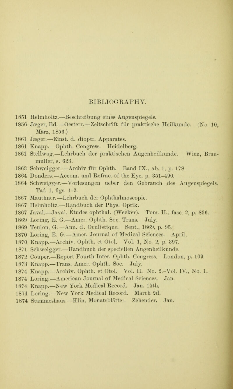 BIBLIOGEAPHY. 1851 Helmholtz.—Beschreibung eiues Aiigenspiegels. 1856 Jseger, Ed.—Oesterr.—Zeitschrift fiir praktische Heilkimcle. (No. 10^ Marz, 1856.) 1861 Jaeger.—Einst. d. dioptr. Apparates. 1861 Knapp.—Ophth. Congress. Heidelberg. 1861 Stellwag.—Lelirbuch der praktischen Augenheilkiuide. Wien, Braii- muller, s. 623. 1863 Schweigger.—Archiv fiir Ophth. Band IX., ab. 1, p. 178. 1864 Bonders.—Accom. and Refrac. of the Eye, p. 351-490. 1864 Schweigger.—Vorlesungen ueber den Gebrauch des Augenspiegels. Taf. 1, figs. 1-2. 1867 Mauthner.—Lehrbuch der Ophthalmoscopie. 1867 Helmholtz.—Handbuch der Phys. Optik. 1867 Javal.—Javal. Etudes ophthal. (Wecker). Tom. H., fasc. 2, p. 836. 1869 Loring, E. G.—Amer. Ophth. Soc. Trans. July. 1869 Teulon, G.—Ann. d. Oculistique. Sept., 1869, p. 95. 1870 Loring, E. G.—Amer. Journal of Medical Sciences. April. 1870 Knapp.—Archiv. Ophth. et Otol. Vol. 1, No. 2, p. 397. 1871 Schweigger.—Handbuch der specicllen Augenheilkuncle. 1872 Couper.—Report Fourth Inter. Ophth. Congress. London, p. 109. 1873 Knapp.—Trans. Amer. Ophth. Soc. July. 1874 Knapp.—Archiv. Ophth. et Otol. Vol. II. No. 2.-Vol. IV., No. 1. 1874 Loring.—American Journal of Medical Sciences. Jan. 1874 Knapp.—New York Medical Record. Jan. 15th. 1874 Loring.—New York Medical Record. March 2d. 1874 Stammeshaus.—Klin. Monatsblatter. Zehender. Jan.