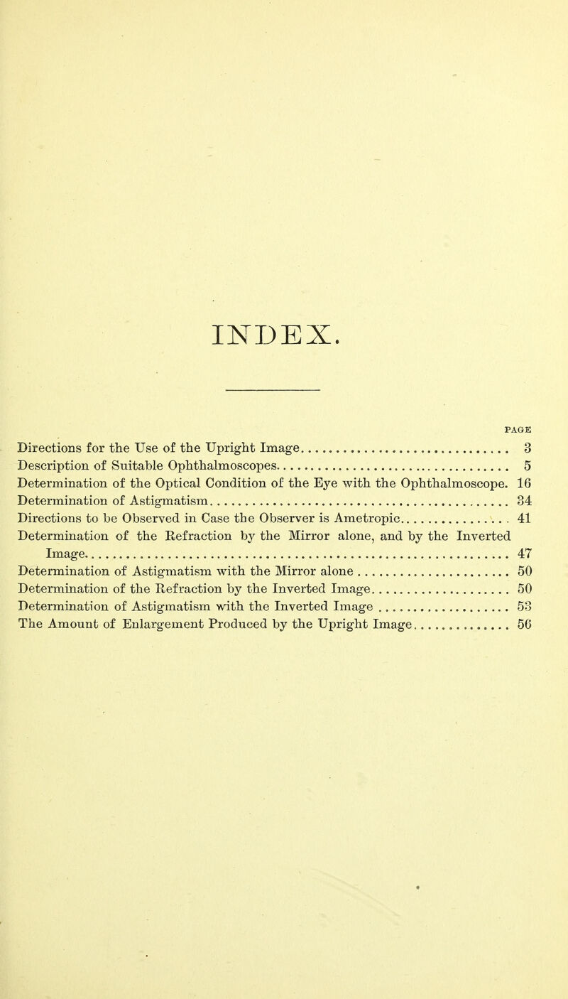 INDEX. PAGE Directions for the Use of the Upright Image 3 Description of Suitable Ophthalmoscopes 5 Determination of the Optical Condition of the Eye with the Ophthalmoscope. 16 Determination of Astigmatism 34 Directions to be Observed in Case the Observer is Ametropic 41 Determination of the Refraction by the Mirror alone, and by the Inverted Image. 47 Determination of Astigmatism with the Mirror alone 50 Determination of the Refraction by the Inverted Image 50 Determination of Astigmatism with the Inverted Image 53 The Amount of Enlargement Produced by the Upright Image 56