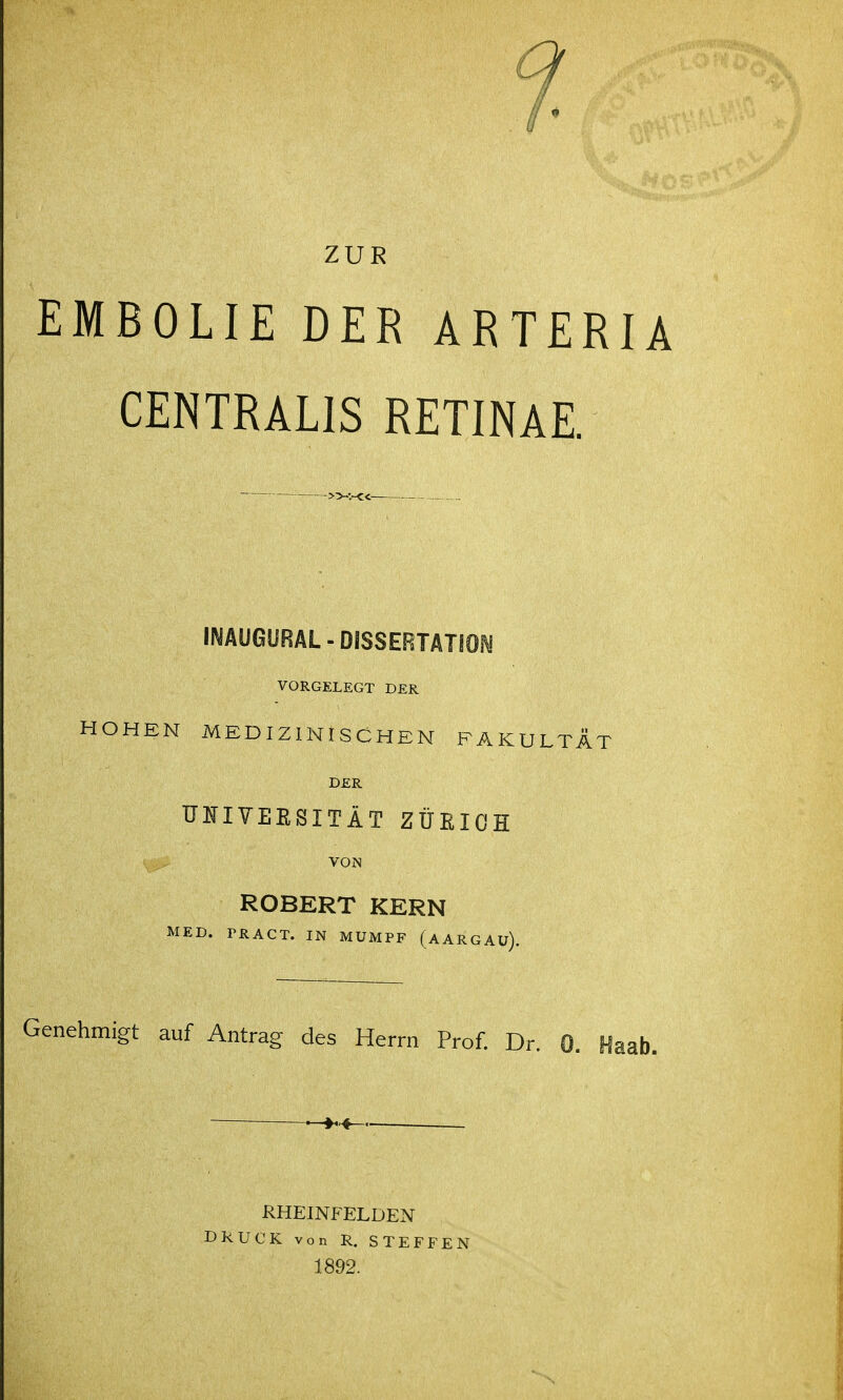 ZUR EMBOLIE DER ARTERIA CENTRALIS RETINAE. IMÄUGURAL-DISSERTATfON VORGELEGT DER OHEN MEDIZINISCHEN FAKULTÄT DER Ul^IYEESITÄT ZÜEIOH VON ROBERT KERN MED. PRÄGT. IN MUMPF (aARGAü). Genehmigt auf Antrag des Herrn Prof. Dr. 0. Haab. RHEINFELDEN DRUCK von R. STEFFEN 1892.