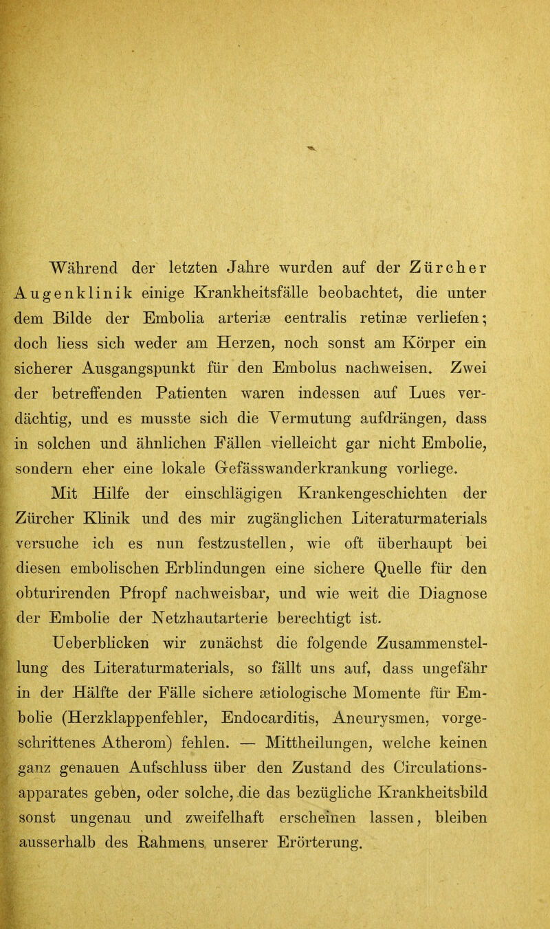 Während der letzten Jahre wurden auf der Zürcher Augenklinik einige Krankheitsfälle beobachtet, die unter dem Bilde der Embolia arterise centralis retinae verliefen; doch Hess sich weder am Herzen, noch sonst am Körper ein sicherer Ausgangspunkt für den Embolus nachweisen» Zwei der betreffenden Patienten waren indessen auf Lues ver- dächtig, und es musste sich die Vermutung aufdrängen, dass in solchen und ähnlichen Fällen vielleicht gar nicht Embolie, sondern eher eine lokale Grefässwanderkrankung vorliege. Mit Hilfe der einschlägigen Krankengeschichten der Zürcher Klinik und des mir zugänglichen Literaturmaterials versuche ich es nun festzustellen, wie oft überhaupt bei diesen embolischen Erblindungen eine sichere Quelle für den obturirenden Pfropf nachweisbar, und wie weit die Diagnose der Embolie der Netzhautarterie berechtigt ist. Ueberblicken wir zunächst die folgende Zusammenstel- lung des Literaturmaterials, so fällt uns auf, dass ungefähr in der Hälfte der Fälle sichere setiologische Momente für Em- bolie (Herzklappenfehler, Endocarditis, Aneurysmen, vorge- schrittenes Atherom) fehlen. — Mittheilungen, welche keinen ganz genauen Aufschluss über den Zustand des Circulations- apparates geben, oder solche, die das bezügliche Krankheitsbild sonst ungenau und zweifelhaft erscheinen lassen, bleiben ausserhalb des Rahmens unserer Erörterung.