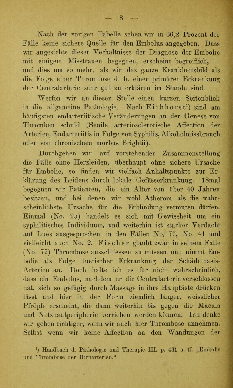 Nach der vorigen Tabelle sehen wir in 66,2 Prozent der Fälle keine sichere Quelle für den Embolus angegeben. Dass wir angesichts dieser Verhältnisse der Diagnose der Embolie mit einigem Misstrauen begegnen, erscheint begreiflich, — und dies um so mehr, als wir das ganze Krankheitsbild als die Folge einer Thrombose d. h. einer primären Erkrankung der Centraiarterie sehr gut zu erklären im Stande sind. Werfen wir an dieser Stelle einen kurzen Seitenblick in die allgemeine Pathologie. Nach Eichhorst^) sind am häufigsten endarteriitische Veränderungen an der Grenese von Thromben schuld (Senile arteriosclerotische Affection der Arterien. Endarteriitis in Folge von Syphilis, Alkoholmissbrauch oder von chronischem morbus Brightii). Durchgehen wir auf vorstehender Zusammenstellung die Fälle ohne Herzleiden, überhaupt ohne sichere Ursache für Embolie, so finden wir vielfach Anhaltspunkte zur Er- klärung des Leidens durch lokale Gefässerkrankung. 18mal begegnen wir Patienten, die ein Alter von über 40 Jahren besitzen, und bei denen wir wohl Atherom als die wahr- scheinlichste Ursache für die Erblindung vermuten dürfen. Einmal (No. 25) handelt es sich mit Gewissheit um ein syphilitisches Individuum, und weiterhin ist starker Verdacht auf Lues ausgesprochen in den Fällen No. 77, No. 41 und vielleicht auch No. 2. Fischer glaubt zwar in seinem Falle (No. 77) Thrombose ausschliessen zu müssen und nimmt Em- bolie als Folge luetischer Erkrankung der Schädelbasis- Arterien an. Doch halte ich es für nicht wahrscheinlich, dass ein Embolus, nachdem er die Centraiarterie verschlossen hat, sich so gefügig durch Massage in ihre Hauptäste drücken lässt und hier in der Form ziemlich langer, weisslicher Pfropfe erscheint, die dann weiterhin bis gegen die Macula und Netzhautperipherie verrieben werden können. Ich denke wir gehen richtiger, wenn wir auch hier Thrombose annehmen. Selbst wenn wir keine Affection an den Wandungen der 1) Handbuch d. Pathologie und Therapie III. p. 431 u. ff. „Embolie und Thrombose der Hirnarterien.